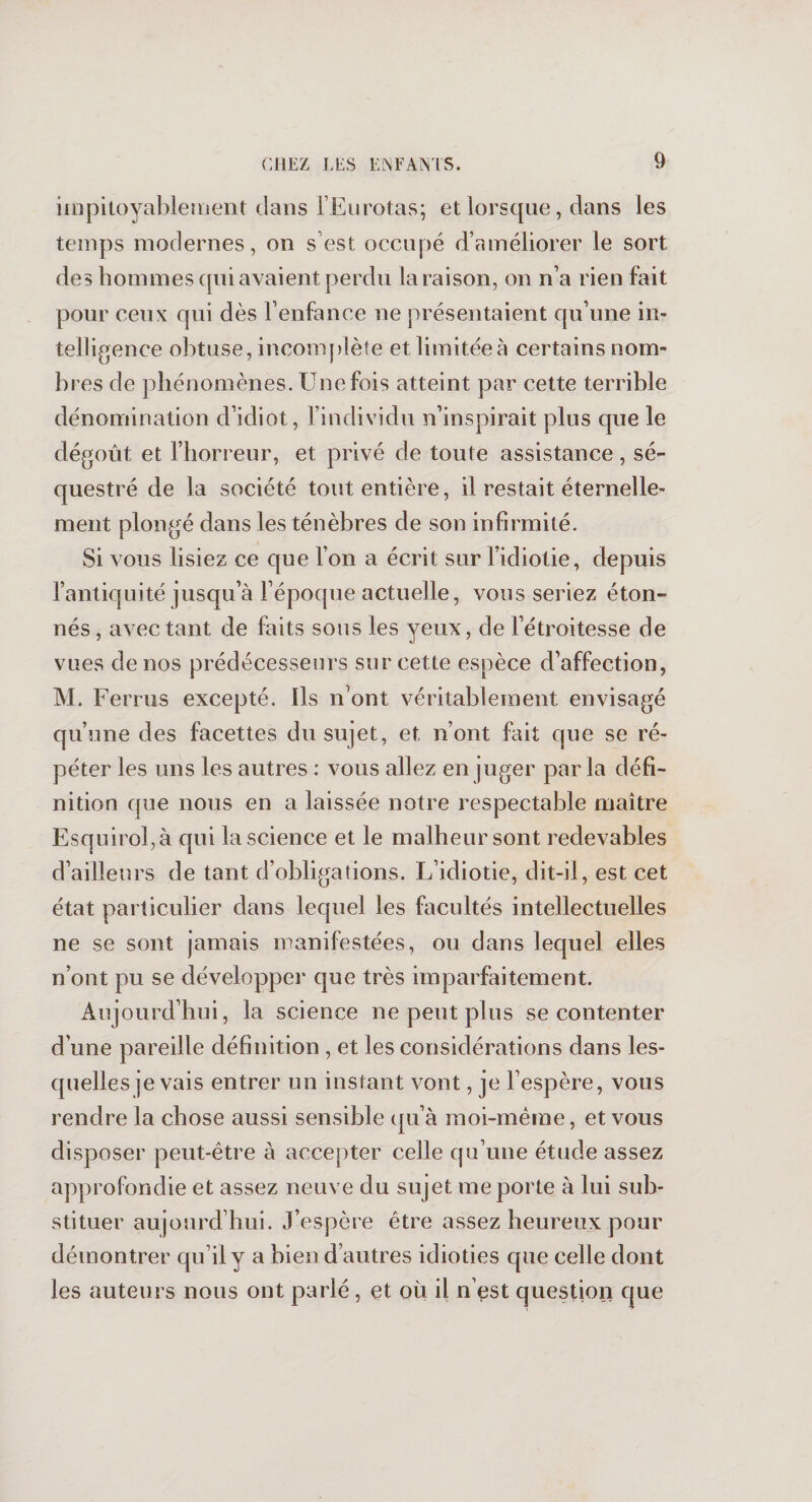 impitoyablement dans l’Eurotas; et lorsque, dans les temps modernes, on s’est occupé d’améliorer le sort des hommes qui avaient perdu la raison, on n’a rien fait pour ceux qui dès l’enfance ne présentaient qu’une in¬ telligence obtuse, incomplète et limitée à certains nom¬ bres de phénomènes. Une fois atteint par cette terrible dénomination d’idiot, l’individu n’inspirait plus que le dégoût et l’horreur, et privé de toute assistance , sé¬ questré de la société tout entière, il restait éternelle¬ ment plongé dans les ténèbres de son infirmité. Si vous lisiez ce que l’on a écrit sur l’idiotie, depuis l’antiquité jusqu’à l’époque actuelle, vous seriez éton¬ nés , avec tant de faits sous les yeux, de l’étroitesse de vues de nos prédécesseurs sur cette espèce d’affection, M. Ferras excepté. Ils n’ont véritablement envisagé qu’une des facettes du sujet, et n’ont fait que se ré¬ péter les uns les autres : vous allez en juger par la défi¬ nition que nous en a laissée notre respectable maître Esquirol,à qui la science et le malheur sont redevables d’ailleurs de tant d’obligations. L’idiotie, dit-il, est cet état particulier dans lequel les facultés intellectuelles ne se sont jamais manifestées, ou dans lequel elles n’ont pu se développer que très imparfaitement. Aujourd’hui, la science ne peut plus se contenter d’une pareille définition , et les considérations dans les¬ quelles je vais entrer un instant vont, je l’espère, vous rendre la chose aussi sensible qu’à moi-même, et vous disposer peut-être à accepter celle qu’une étude assez approfondie et assez neuve du sujet me porte à lui sub¬ stituer aujourd’hui. J’espère être assez heureux pour démontrer qu’il y a bien d’autres idioties que celle dont les auteurs nous ont parlé, et où il n’est question que