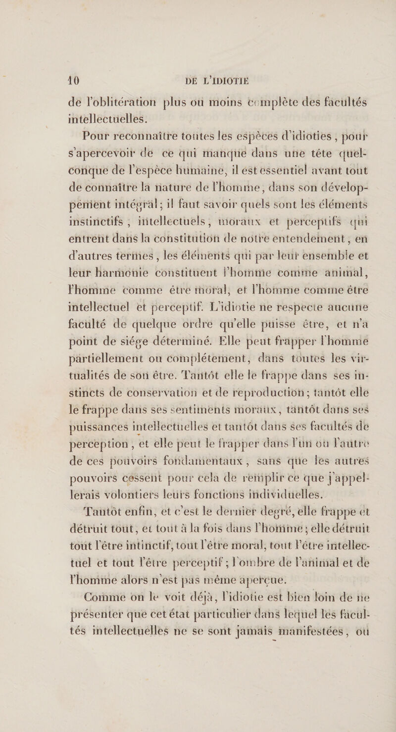 de l’oblitération plus ou moins Complète des facultés intellectuelles. Pour reconnaître toutes les espèces d’idioties , pour s’apercevoir de ce qui manque dans une tête quel¬ conque de l’espèce humaine, il est essentiel avant tout de connaître la nature de l’homme, dans son dévelop¬ pement intégral; il faut savoir quels sont les éléments instinctifs, intellectuels, moraux et perceptifs qui entrent dans la constitution de notre entendement, en d’autres termes , les éléments qui par leur ensemble et leur harmonie constituent l’homme comme animal, l’homme comme être moral, et l’homme comme être intellectuel et perceptif. L’idiotie ne respecte aucune faculté de quelque ordre qu’elle puisse être, et n’a point de siège déterminé. Elle peut frapper 1 homme partiellement ou complètement, dans toutes les vir¬ tualités de son être. Tantôt elle le frappe dans ses in¬ stincts de conservation et de reproduction; tantôt elle le frappe dans ses sentiments moraux, tantôt dans ses puissances intellectuelles et tantôt dans ses facultés de perception , et elle peut le frapper dans l’un ou l’autre de ces pouvoirs fondamentaux , sans que ies autres pouvoirs cessent pour cela de remplir ce que j’appel¬ lerais volontiers leurs fonctions individuelles. Tantôt enfin, et c’est le dernier degré, elle frappe et détruit tout, et tout à la fois dans l’homme ; elle détruit tout l’être intinctif, tout l’être moral, tout l’être intellec¬ tuel et tout l’être perceptif ; 1 ombre de l’animal et de l’homme alors n’est pas même aperçue. Comme on le voit déjà, l’idiotie est bien loin de ne présenter que cet état particulier dans lequel les facul¬ tés intellectuelles ne se sont jamais manifestées, ou