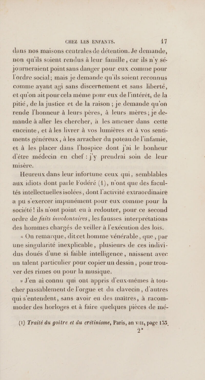 dans nos maisons centrales de détention. Je demande, non qu’ils soient rendus à leur famille, car ils n’y sé¬ journeraient point sans danger pour eux comme pour Tordre social; mais je demande qu’ils soient reconnus comme ayant agi sans discernement et sans liberté, et qu’on ait pour cela même pour eux de l’intérêt, de la pitié, de la justice et de la raison ; je demande qu’on rende l’honneur à leurs pères, à leurs mères; je de¬ mande à aller les chercher, à les amener dans cette enceinte, et à les livrer à vos lumières et à vos senti¬ ments généreux , à les arracher du poteau de l’infamie, et à les placer dans l’hospice dont j’ai le bonheur d’être médecin en chef : j’y prendrai soin de leur misère. Heureux dans leur infortune ceux qui, semblables aux idiots dont parle Fodéré (1), n’ont que des facul¬ tés intellectuelles isolées, dont l'activité extraordinaire a pu s’exercer impunément pour eux comme pour la société ! ils n’ont point eu à redouter, pour ce second ordre de faits involontaires, les fausses interprétations des hommes chargés de veiller à l’exécution des lois. « On remarque, dit cet homme vénérable, que , par une singularité inexplicable, plusieurs de ces indivi¬ dus doués d’une si faible intelligence, naissent avec un talent particulier pour copier un dessin , pour trou¬ ver des rimes ou pour la musique. » J’en ai connu qui ont appris d eux-mêmes à tou¬ cher passablement de l’orgue et du clavecin , d’autres qui s’entendent, sans avoir eu des maîtres, à racom- moder des horloges et à faire quelques pièces de mé- (I) Traité du goitre et du crétinisme, Paris, an viii, page 135. 2*