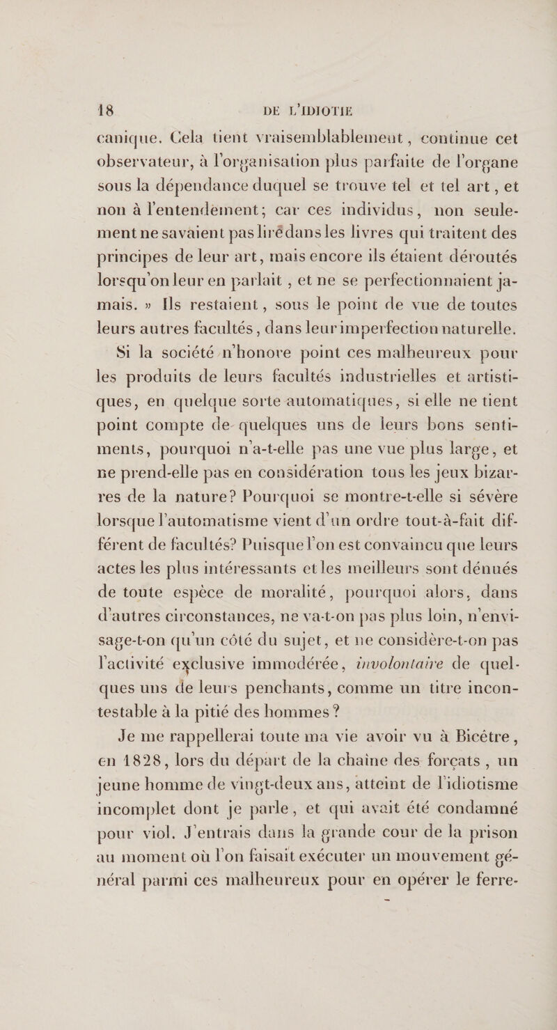 canicjue. Gela tient vraisemblablement, continue cet observateur, à l’organisation plus parfaite de l’organe sous la dépendance duquel se trouve tel et tel art, et non à l’entendement ; car ces individus, non seule- mentne savaient paslirëdansles livres qui traitent des principes de leur art, mais encore ils étaient déroutés lorsqu’on leur en parlait , et ne se perfectionnaient ja¬ mais. » Ils restaient, sous le point de vue de toutes leurs autres facultés, dans leur imperfection naturelle. Si la société n’honore point ces malheureux pour les produits de leurs facultés industrielles et artisti¬ ques, en quelque sorte automatiques, si elle ne tient point compte de quelques uns de leurs bons senti¬ ments, pourquoi n’a-t-elle pas une vue plus large, et ne prend-elle pas en considération tous les jeux bizar¬ res de la nature? Pourquoi se montre-t-elle si sévère lorsque l’automatisme vient d’un ordre tout-à-fait dif¬ férent de facultés? Puisque l’on est convaincu que leurs actes les plus intéressants elles meilleurs sont dénués de toute espèce de moralité, pourquoi alors, dans d’autres circonstances, ne va-t-on pas plus loin, n’envi¬ sage-t-on qu’un côté du sujet, et ne considère-t-on pas l’activité exclusive immodérée, involontaire de quel¬ ques uns de leurs penchants, comme un titre incon¬ testable à la pitié des hommes ? Je me rappellerai toute ma vie avoir vu à Bicêtre, en 1828, lors du départ de la chaîne des forçats , un jeune homme de vingt-deux ans, atteint de l’idiotisme incomplet dont je parle, et qui avait été condamné pour viol. J entrais dans la grande cour de la prison au moment où l’on faisait exécuter un mouvement gé¬ néral parmi ces malheureux pour en opérer le ferre-