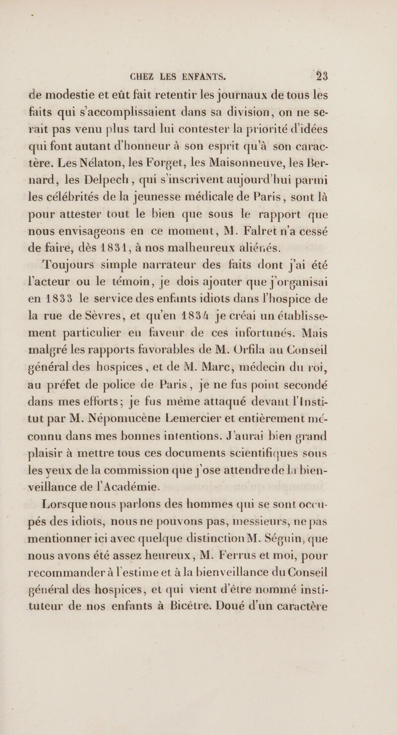 de modestie et eût fait retentir les journaux de tous les faits qui s’accomplissaient dans sa division, on ne se¬ rait pas venu plus tard lui contester la priorité d’idées qui font autant d’honneur à son esprit qu’à son carac¬ tère. LesNélaton, les Forget, les Maisonneuve, les Ber¬ nard, les Delpech, qui s’inscrivent aujourd’hui parmi les célébrités de la jeunesse médicale de Paris, sont là pour attester tout le bien que sous le rapport que nous envisageons en ce moment, M. Falret n’a cessé de faire, dès 1831, à nos malheureux aliénés. Toujours simple narrateur des faits dont j’ai été l’acteur ou le témoin, je dois ajouter que j’organisai en 1833 le service des enfants idiots dans l’hospice de la rue de Sèvres, et qu’en 183à je créai un établisse¬ ment particulier en faveur de ces infortunés. Mais malgré les rapports favorables de M. Orfila au Conseil général des hospices, et de M. Marc, médecin du roi, au préfet de police de Paris, je ne fus point secondé dans mes efforts; je fus même attaqué devant l’Insti¬ tut par M. Népomucène Lemercier et entièrement mé¬ connu dans mes bonnes intentions. J’aurai bien grand plaisir à mettre tous ces documents scientifiques sous les yeux de la commission que j’ose attendre de la bien¬ veillance de l’Académie. Lorsque nous jiarlons des hommes qui se sont occu¬ pés des idiots, nous ne pouvons pas, messieurs, ne pas mentionner ici avec quelque distinction M. Séguin, que nous avons été assez heureux, M. Ferras et moi, pour recommander à 1 estime et à la bienveillance du Conseil général des hospices, et qui vient d’être nommé insti¬ tuteur de nos enfants à Bicêtre. Doué d’un caractère