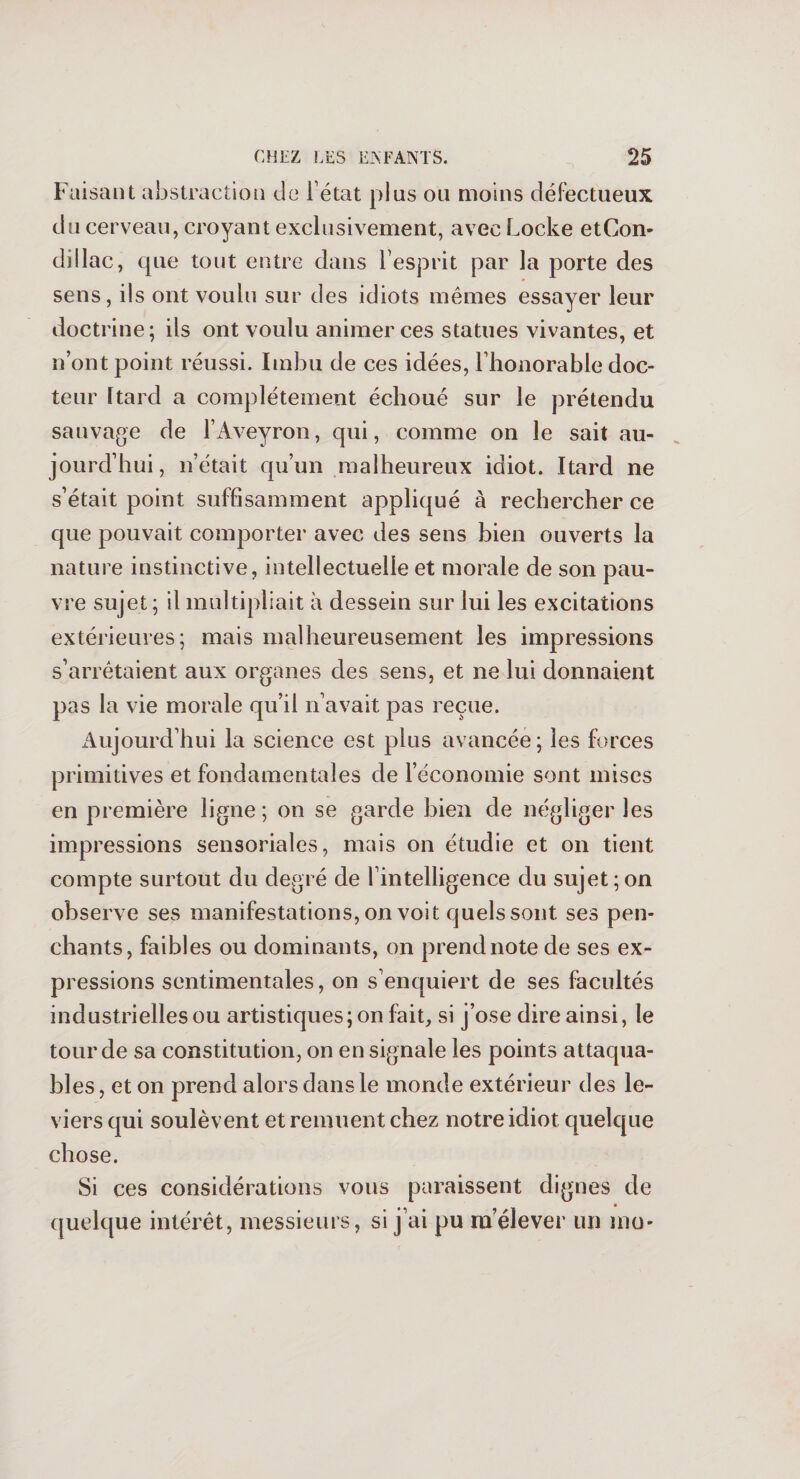 Faisant abstraction de létat plus on moins défectueux du cerveau, croyant exclusivement, avec Locke etCon- dillac, que tout entre dans l’esprit par la porte des sens, ils ont voulu sur des idiots mêmes essayer leur doctrine; ils ont voulu animer ces statues vivantes, et n’ont point réussi. Imbu de ces idées, l'honorable doc¬ teur Itard a complètement échoué sur le prétendu sauvage de l’Aveyron, qui, comme on le sait au¬ jourd’hui, n’était qu’un malheureux idiot. Itard ne s’était point suffisamment appliqué à rechercher ce que pouvait comporter avec des sens bien ouverts la nature instinctive, intellectuelle et morale de son pau¬ vre sujet ; il multipliait à dessein sur lui les excitations extérieures; mais malheureusement les impressions s’arrêtaient aux organes des sens, et ne lui donnaient pas la vie morale qu’il n’avait pas reçue. Aujourd’hui la science est plus avancée; les forces primitives et fondamentales de l’économie sont mises en première ligne; on se garde bien de négliger les impressions sensoriales, mais on étudie et on tient compte surtout du degré de l’intelligence du sujet;on observe ses manifestations, on voit quels sont ses pen¬ chants, faibles ou dominants, on prend note de ses ex¬ pressions sentimentales, on s’enquiert de ses facultés industrielles ou artistiques; on fait, si j’ose dire ainsi, le tour de sa constitution, on en signale les points attaqua¬ bles , et on prend alors dans le monde extérieur des le¬ viers qui soulèvent et remuent chez notre idiot quelque chose. Si ces considérations vous paraissent dignes de quelque intérêt, messieurs, si j’ai pu m’élever un mo*