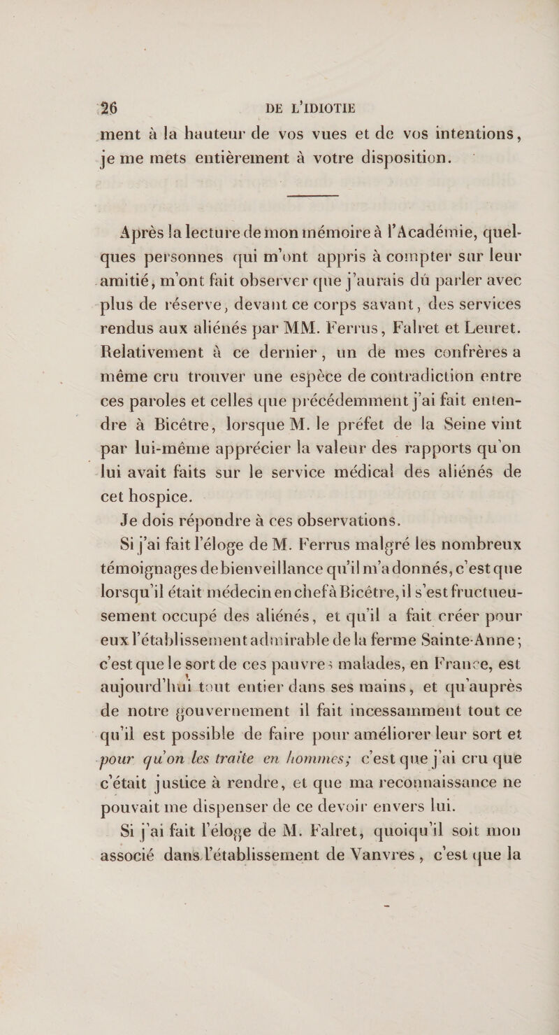 ment à la hauteur de vos vues et de vos intentions, je me mets entièrement à votre disposition. Après la lecture de mon mémoire à l’Académie, quel- ques personnes qui m’ont appris à compter sur leur amitié, m’ont fait observer que j’aurais dû parler avec plus de réserve, devant ce corps savant, des services rendus aux aliénés par MM. Ferrus, Falret et Leuret. Relativement à ce dernier, un de mes confrères a même cru trouver une espèce de contradiction entre ces paroles et celles que précédemment j’ai fait enten¬ dre à Bicêtre, lorsque M. le préfet de la Seine vint par lui-même apprécier la valeur des rapports qu’on lui avait faits sur le service médical des aliénés de cet hospice. Je dois répondre à ces observations. Si j’ai fait l’éloge de M. Ferrus malgré les nombreux témoignages debienveillance qu’il m’a donnés, c’est que lorsqu’il était médecin en chefà Bicêtre, il s’est fructueu¬ sement occupé des aliénés, et qu’il a fait créer pour eux l’établissement admirable de la ferme Sainte-Anne ; c’est que le sort de ces pauvres malades, en France, est aujourd’hui tout entier dans ses mains, et qu’au près de notre gouvernement il fait incessamment tout ce qu’il est possible de faire pour améliorer leur sort et pour quon les traite en hommes; c’est que j’ai cru que c’était justice à rendre, et que ma reconnaissance ne pouvait me dispenser de ce devoir envers lui. Si j’ai fait l’éloge de M. Falret, quoiqu’il soit mon associé dans l’établissement de Vanvres , c’est que la