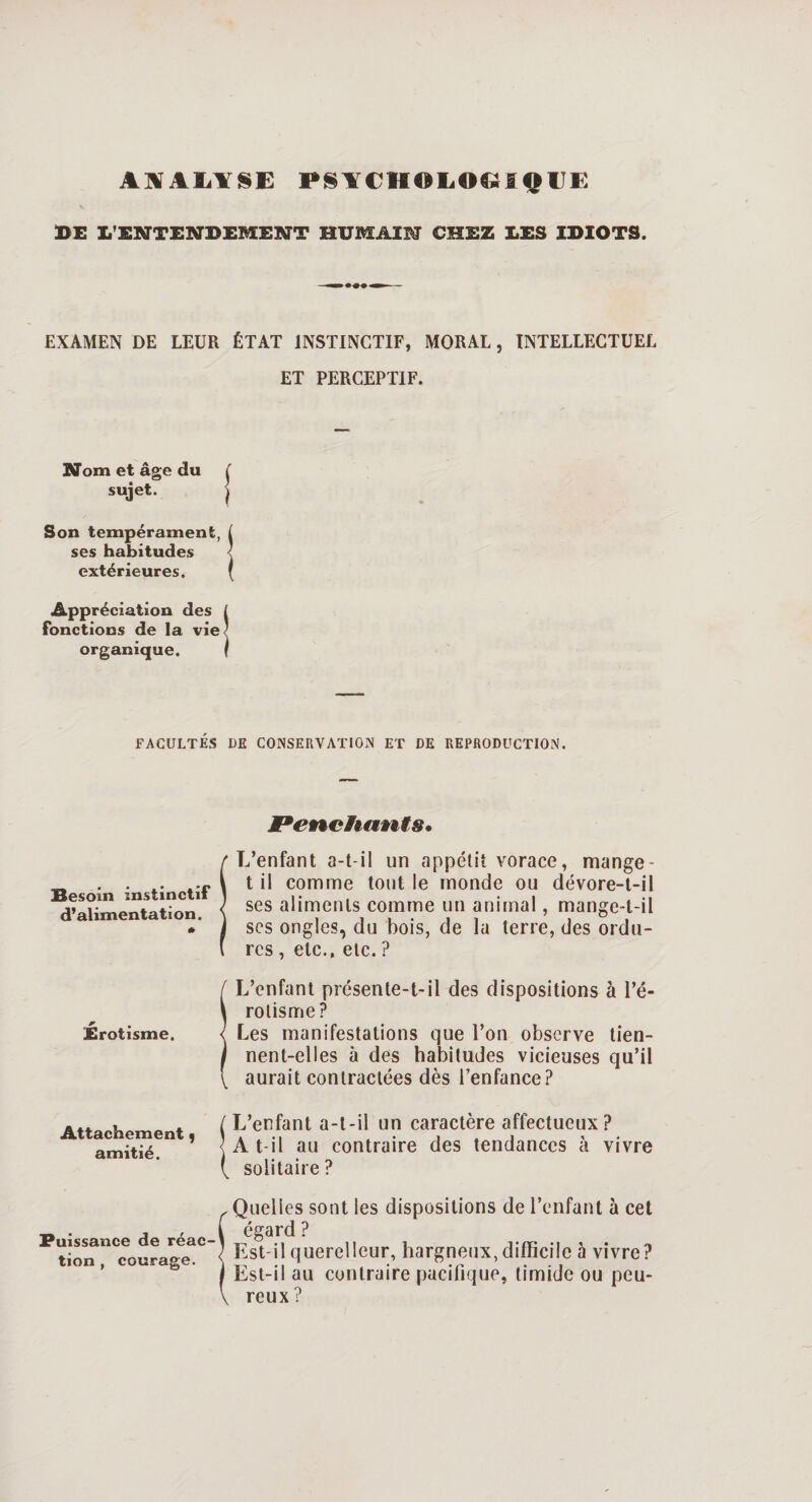 ANALYSE PSYCHOLOGIQUE DE L'ENTENDEMENT HUMAIN CHEZ LES IDIOTS. — — - EXAMEN DE LEUR ÉTAT INSTINCTIF, MORAL, INTELLECTUEL ET PERCEPTIF. Nom et âge du sujet. Son tempérament, ses habitudes extérieures. Appréciation des fonctions de la vie organique. FACULTÉS UE CONSERVATION ET DE REPRODUCTION. JPenchants, Besoin instinctif d’alimentation. L’enfant a-t-il un appétit vorace, mange - t il comme tout le monde ou dévore-t-il ses aliments comme un animal, mange-t-il scs ongles, du bois, de la terre, des ordu¬ res , etc., etc. ? 1 L’enfant présente-t-il des dispositions à l’é¬ rotisme? Les manifestations que l’on observe tien¬ nent-elles à des habitudes vicieuses qu’il V aurait contractées dès l’enfance? Attachement, amitié. L’enfant a-t-il un caractère affectueux? A t-il au contraire des tendances à vivre solitaire ? Puissance de réac¬ tion , courage. Quelles sont les dispositions de l’enfant à cet égard ? Est-il querelleur, hargneux, difficile à vivre? Est-il au contraire pacifique, timide ou peu¬ reux ?