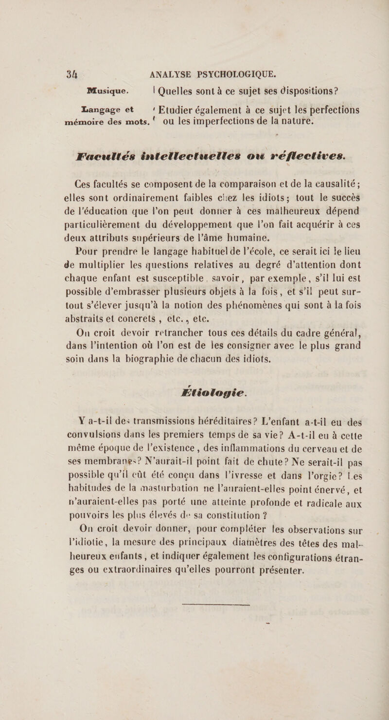 Musique. I Quelles sont à ce sujet ses dispositions? tangage et < Etudier également à ce sujet les perfections mémoire des mots.( ou les imperfections de la nature. Facultés intellectuelles ou ré/ledit'es. Ces facultés se composent de la comparaison et de la causalité ; elles sont ordinairement faibles chez les idiots; tout le succès de l’éducation que l’on peut donner à ces malheureux dépend particulièrement du développement que l’on fait acquérir à ces deux attributs supérieurs de l’âme humaine. Pour prendre le langage habituel de l’école, ce serait ici le lieu de multiplier les questions relatives au degré d’attention dont chaque enfant est susceptible savoir, par exemple, s’il lui est possible d’embrasser plusieurs objets à la fois, et s’il peut sur¬ tout s’élever jusqu’à la notion des phénomènes qui sont à la fois abstraits et concrets , etc., etc. Ou croit devoir retrancher tous ces détails du cadre général, dans l’intention où l’on est de les consigner avec le plus grand soin dans la biographie de chacun des idiots. r JEtiologie. Y a-t-il de< transmissions héréditaires? L’enfant a-t-il eu des convulsions dans les premiers temps de sa vie? A-t-il eu à cette même époque de l’existence , des inflammations du cerveau et de ses membrane-? N’aurait-il point fait de chute? Ne serait-il pas possible qu’il eût été conçu dans l’ivresse et dans l’orgie? t es habitudes de la masturbation ne l’auraient-elles point énervé, et n’auraient-elles pas porté une atteinte profonde et radicale aux pouvoirs les plus élevés d“ sa constitution ? On croit devoir donner, pour compléter les observations sur l’idiotie, la mesure des principaux diamètres des têtes des mal¬ heureux enfants , et indiquer également les configurations étran¬ ges ou extraordinaires qu’eiles pourront présenter.