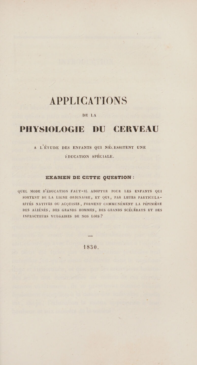 APPLICATIONS DR LA PHYSIOLOGIE DU CERVEAU a l’étude des enfants qui nécessitent une ÉDUCATION SPÉCIALE. EXAMEN DE CETTE QUESTION : QUEL MODE D’ÉDUCATION FAUT-IL ADOPTER POUR LES ENFANTS QUI SORTENT DE LA LIGNE ORDINAIRE, ET QUI, PAR LEURS PARTICULA¬ RITES NATIVES OU ACQUISES , FORMENT COMMUNÉMENT LA PEPINIERE DES ALIÉNÉS, DES GRANDS HOMMES, DES GRANDS SCÉLÉRATS ET DES INFRACTEURS VULGAIRES DE NOS LOIS P 1 830.