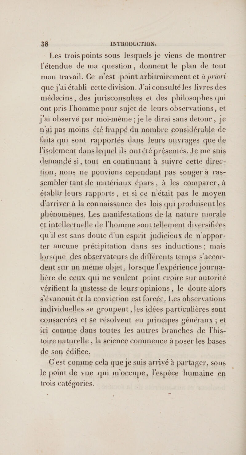 Les trois points sous lesquels je viens de montrer l’étendue de ma question, donnent le plan de tout mon travail. Ce n’est point arbitrairement et à priori que j’ai établi cette division. J’ai consulté les livres des médecins, des jurisconsultes et des philosophes qui ont pris 1 homme pour sujet de leurs observations, et j’ai observé par moi-même ; je le dirai sans détour , je n’aû pas moins été frappé du nombre considérable de faits qui sont rapportés dans leurs ouvrages que de l’isolement dans lequel ils ont été présentés. Je me suis demandé si, tout en continuant à suivre cette direc¬ tion, nous ne pouvions cependant pas songera ras¬ sembler tant de matériaux épars, à les comparer , à établir leurs rapports, et si ce n’était pas le moyen d’arriver à la connaissance des lois qui produisent les phénomènes. Les manifestations de la nature morale et intellectuelle de l’homme sont tellement diversifiées qu'il est sans doute d’un esprit judicieux de n’appor¬ ter aucune précipitation dans ses inductions ; mais lorsque des observateurs de différents temps s accor¬ dent sur un même objet, lorsque l’expérience journa¬ lière de ceux qui ne veulent point croire sur autorité vérifient la justesse de leurs opinions , le doute alors s’évanouit et la conviction est forcée. Les observations individuelles se groupent, les idées particulières sont consacrées et se résolvent en principes généraux ; et ici comme dans toutes les autres branches de l’his¬ toire naturelle , la science commence à poser les bases de son édifice. C’est comme cela que je suis arrivé à partager, sous le point de vue qui m’occupe, l’espèce humaine en trois catégories.