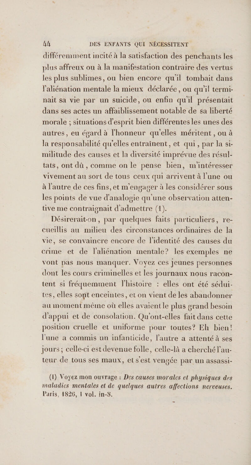 différemment incité à la satisfaction des penchants les plus affreux ou à la manifestation contraire des vertus les plus sublimes, ou bien encore qu’il tombait dans l’aliénation mentale la mieux déclarée, ou qu’il termi¬ nait sa vie par un suicide, ou enfin qu’il présentait dans ses actes un affaiblissement notable de sa liberté morale ; situations d’esprit bien différentes les unes des autres, eu égard à l’honneur qu’elles méritent, ou à la responsabilité qu’elles entraînent, et qui, par la si¬ militude des causes et la diversité imprévue des résul¬ tats, ont dû , comme on le pense bien, m’intéresser vivement au sort de tous ceux qui arrivent à l’une ou à l’autre de ces fins, et m’engager à les considérer sous les points de vue d’analogie qu’une observation atten¬ tive me contraignait d’admettre (1). Désirerait-on, par quelques faits particuliers, re¬ cueillis au milieu des circonstances ordinaires de la vie, se convaincre encore de l’identité des causes du crime et de l’aliénation mentale? les exemples ne vont pas nous manquer. Voyez ces jeunes personnes dont les cours criminelles et les journaux nous racon¬ tent si fréquemment l’histoire : elles ont été sédui¬ tes, elles sont enceintes, et on vient de les abandonner au moment même où elles avaient le plus grand besoin d’appui et de consolation. Qu’ont-elles fait dans cette position cruelle et uniforme pour toutes? Eh bien! l’une a commis un infanticide, l’autre a attenté à ses jours; celle-ci est devenue folle, celle-là a cherché l’au¬ teur de tous ses maux, et s’est vengée par un assassi- (I) Voyez mou ouvrage : Des causes morales et physiques des maladies mentales et de quelques autres affections nerveuses. Taris, 1820, i vol. in-8.