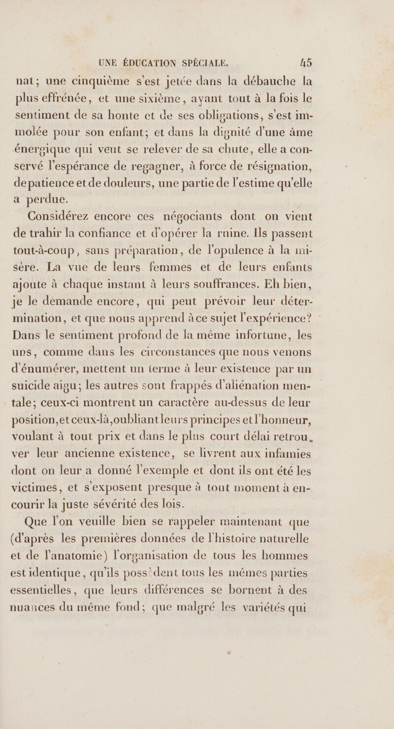 nat ; une cinquième s’est jetée dans la débauche la plus effrénée, et une sixième, ayant tout à la fois le sentiment de sa honte et de ses obligations, s’est im¬ molée pour son enfant; et dans la dignité d’une âme énergique qui veut se relever de sa chute, elle a con¬ servé l’espérance de regagner, à force de résignation, de patience et de douleurs, une partie de l’estime quelle a perdue. Considérez encore ces négociants dont on vient de trahir la confiance et d’opérer la ruine. Ils passent tout-à-coup, sans préparation, de l’opulence à la mi¬ sère. La vue de leurs femmes et de leurs enfants ajoute à chaque instant à leurs souffrances. Eh bien, je le demande encore, qui peut prévoir leur déter¬ mination, et que nous apprend à ce sujet l’expérience? Dans le sentiment profond de la même infortune, les uns, comme dans les circonstances que nous venons d’énumérer, mettent un terme à leur existence par un suicide aigu; les autres sont frappés d’aliénation men¬ tale; ceux-ci montrent un caractère au-dessus de leur position, et ceux-là, oubliant leu rs principes et l’honneur, voulant à tout prix et dans le plus court délai retrou, ver leur ancienne existence, se livrent aux infamies dont on leur a donné l’exemple et dont ils ont été les victimes, et s’exposent presque à tout moment à en¬ courir la juste sévérité des lois. Que l’on veuille bien se rappeler maintenant que (d’après les premières données de l’histoire naturelle et de l’anatomie) l’organisation de tous les hommes est identique, qu’ils possèdent tous les mêmes parties essentielles, que leurs différences se bornent à des nuances du même fond; que malgré les variétés qui