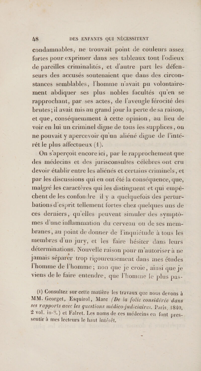 condamnables, 11e trouvait point de couleurs assez fortes pour exprimer dans ses tableaux tout l’odieux dépareilles criminalités, et d’autre part les défen¬ seurs des accusés soutenaient que dans des circon¬ stances semblables, l’homme n’avait pu volontaire¬ ment abdiquer ses plus nobles facultés qu’en se rapprochant, par ses actes, de l’aveugle férocité des brutes ; il avait mis au grand jour la perte de sa raison, et que, conséquemment à cette opinion, au lieu de voir en lui un criminel digne de tous les supplices, on ne pouvait y apercevoir qu’un aliéné digne de l’inté¬ rêt le plus affectueux (1). On s’aperçoit encore ici, par le rapprochement que des médecins et des jurisconsultes célèbres ont cru devoir établir entre les aliénés et certains criminels, et par les discussions qui en ont été la conséquence, que, malgré les caractères qui les distinguent et qui empê¬ chent de les confondre il y a quelquefois des pertur¬ bations d’esprit tellement fortes chez quelques uns de ces derniers, quelles peuvent simuler des symptô¬ mes d une inflammation du cerveau ou de ses mem¬ branes, au point de donner de 1 inquiétude à tous les membres d un jury, et les faire hésiter dans leurs déterminations. îNouvelle raison pour m’autorisera ne jamais séparer trop rigoureusement dans mes études 1 homme de 1 homme ; non que je croie, ainsi que je viens de le faire entendre, que l’homme le plus pas- (1) Consultez sur celte matière les travaux que nous devons à MM. Georget, Esquirol, Marc (De la folie considérée dans ses rapports avec les questions médico-judiciaires. Paris, 1840, 2 vol. in-8.) et Falret. Les noms de ces médecins en font pres¬ sentir à mes lecteurs le haut intérêt.