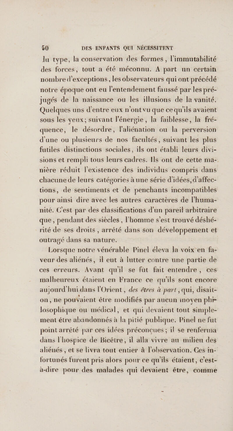 lu type, la conservation des formes, l’immutabilité des forces, tout a été méconnu. A part un certain nombre d’exceptions, les observateurs qui ont précédé notre époque ont eu l’entendement faussé par les pré¬ jugés de la naissance ou les illusions de la vanité. Quelques uns d'entre eux n’ont vu que ce qu’ils avaient sous les yeux; suivant l’énergie, la faiblesse, la fré¬ quence, le désordre, l’aliénation ou la perversion d’une ou plusieurs de nos facultés, suivant les plus futiles distinctions sociales, ils ont établi leurs divi¬ sions et rempli tous leurs cadres. Ils ont de cette ma¬ nière réduit l’existence des individus compris dans chacune de leurs catégories à une série d’idées,d’affec¬ tions, de sentiments et de penchants incompatibles pour ainsi dire avec les autres caractères de l’huma¬ nité. C’est par des classifications d’un pareil arbitraire que , pendant des siècles , l’homme s’est trouvé déshé¬ rité de ses droits , arrêté dans son développement et outragé dans sa nature. Lorsque notre vénérable Pinel éleva la voix en fa¬ veur des aliénés, il eut à lutter contre une partie de ces erreurs. Avant qu’il se fût fait entendre , ces malheureux étaient en France ce qu’ils sont encore aujourd’hui dans l’Orient, des êtres à part, qui, disait- on, ne pouvaient être modifiés par aucun moyen phi¬ losophique ou médical, et qui devaient tout simple¬ ment être abandonnés à la pitié publique. Pinel ne fut point arrêté par ces idées préconçues; il se renferma dans l hospice de Bicêtre, il alla vivre au milieu des aliénés , et se livra tout entier à l’observation. Ces in¬ fortunés turent pris alors pour ce qu’ils étaient, c’est- à-dire pour des malades qui devaient être, comme