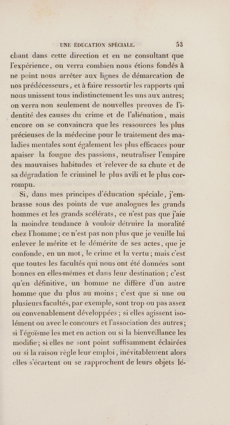 chant dans cette direction et en ne consultant que l’expérience, on verra combien nous étions fondés à ne point nous arrêter aux lignes de démarcation de nos prédécesseurs, et à faire ressortir les rapports qui nous unissent tous indistinctement les uns aux autres; on verra non seulement de nouvelles preuves de l’i¬ dentité des causes du crime et de l’aliénation, mais encore on se convaincra que les ressources les plus précieuses de la médecine pour le traitement des ma¬ ladies mentales sont également les plus efficaces pour apaiser la fougue des passions, neutraliser l’empire des mauvaises habitudes et relever de sa chute et de sa dégradation le criminel le plus avili et le plus cor¬ rompu. Si, dans mes principes d’éducation spéciale, j’em¬ brasse sous des points de vue analogues les grands hommes et les grands scélérats, ce n’est pas que j’aie la moindre tendance à vouloir détruire la moralité chez l’homme ; ce n’est pas non plus que je veuille lui enlever le mérite et le démérite de ses actes, que je confonde, en un mot, le crime et la vertu; mais c’est que toutes les facultés qui nous ont été données sont bonnes en elles-mêmes et dans leur destination; c’est qu’en définitive, un homme ne diffère d’un autre homme que du plus au moins ; c’est que si une ou plusieurs facultés, par exemple, sont trop ou pas assez ou convenablement développées ; si elles agissent iso¬ lément ou avec le concours et l’association des autres ; si l’égoïsme les met en action ou si la bienveillance les modifie ; si elles ne sont point suffisamment éclairées ou si la raison règle leur emploi, inévitablement alors elles s’écartent ou se rapprochent de leurs objets lé-