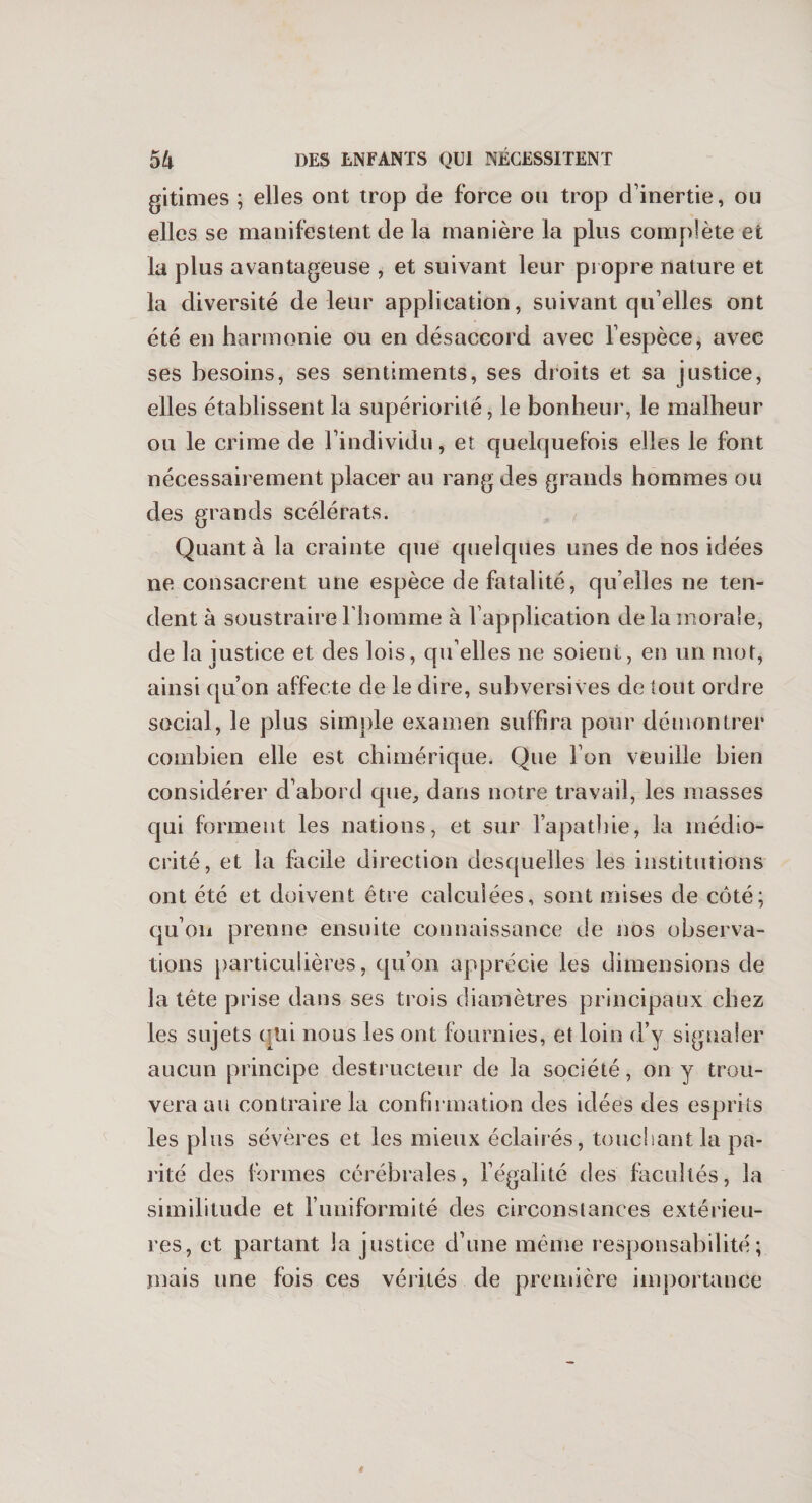 gitimes ; elles ont trop de force ou trop d’inertie, ou elles se manifestent de la manière la plus complète et la plus avantageuse , et suivant leur propre nature et la diversité de leur application, suivant qu elles ont été en harmonie ou en désaccord avec l’espèce, avec ses besoins, ses sentiments, ses droits et sa justice, elles établissent la supériorité, le bonheur, le malheur ou le crime de l’individu, et quelquefois elles le font nécessairement placer au rang des grands hommes ou des grands scélérats. Quant à la crainte que quelques unes de nos idées ne consacrent une espèce de fatalité, qu elles ne ten¬ dent à soustraire l’homme à l’application de la morale, de la justice et des lois, qu’elles ne soient, en un mot, ainsi qu’on affecte de le dire, subversives de tout ordre social, le plus simple examen suffira pour démontrer combien elle est chimérique. Que l’on veuille bien considérer d’abord que, dans notre travail, les masses qui forment les nations, et sur l’apathie, la médio¬ crité, et la facile direction desquelles les institutions ont été et doivent être calculées, sont mises de côté; qu’on prenne ensuite connaissance de nos observa¬ tions particulières, qu’on apprécie les dimensions de la tête prise dans ses trois diamètres principaux chez les sujets qui nous les ont fournies, et loin d’y signaler aucun principe destructeur de la société, on y trou¬ vera au contraire la confirmation des idées des esprits les plus sévères et les mieux éclairés, touchant la pa¬ rité des formes cérébrales, l’égalité des facultés, la similitude et l’uniformité des circonstances extérieu¬ res, et partant la justice d’une même responsabilité; mais une fois ces vérités de première importance