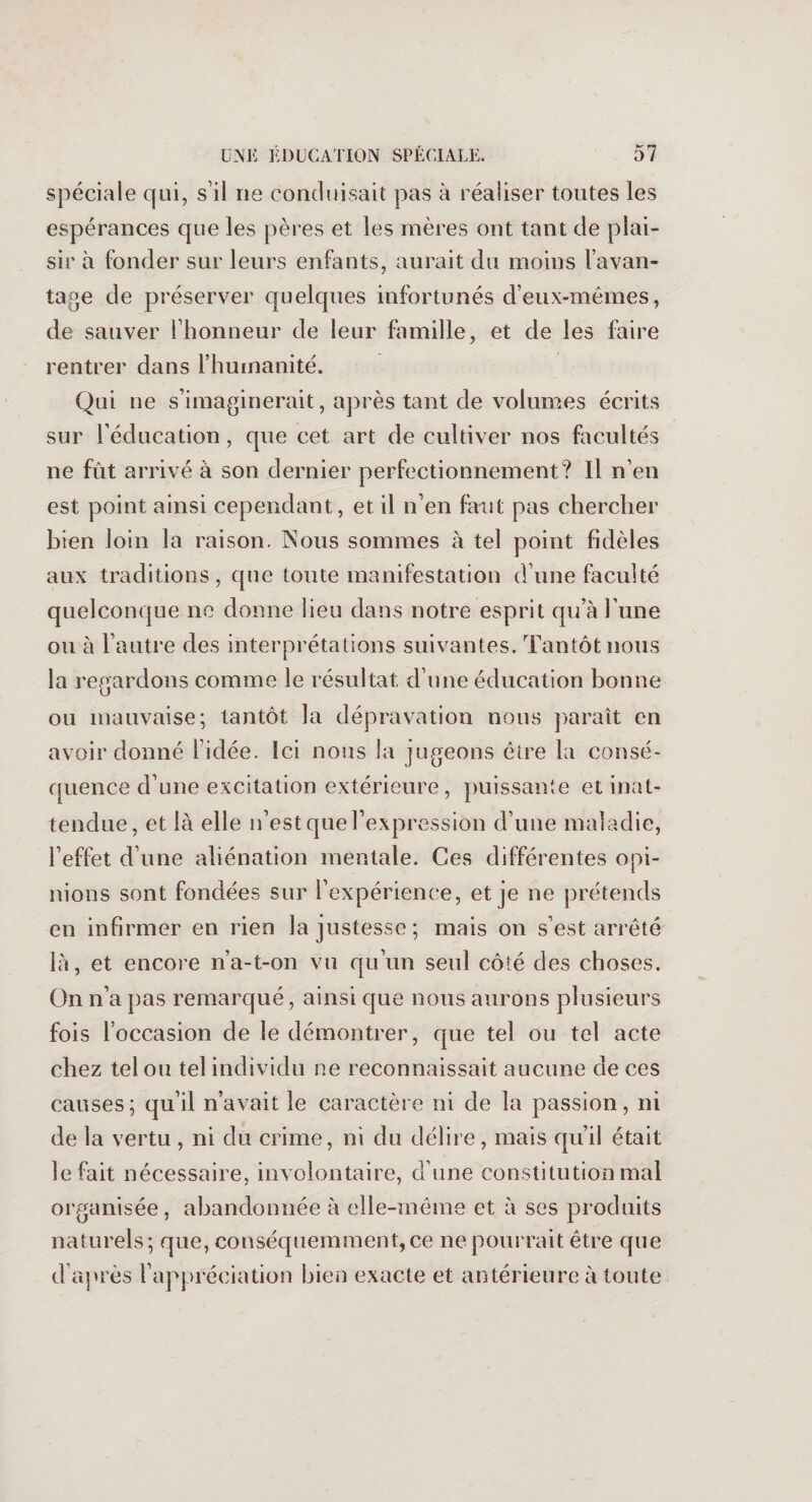 spéciale qui, s’il ne conduisait pas à réaliser toutes les espérances que les pères et les mères ont tant de plai¬ sir à fonder sur leurs enfants, aurait du moins l’avan¬ tage de préserver quelques infortunés d’eux-mêmes, de sauver l’honneur de leur famille, et de les luire rentrer dans l’humanité. Qui ne s’imaginerait, après tant de volumes écrits sur l’éducation, que cet art de cultiver nos facultés ne fût arrivé à son dernier perfectionnement? Il n’en est point ainsi cependant, et il n’en faut pas chercher bien loin la raison. Nous sommes à tel point fidèles aux traditions, que toute manifestation d’une faculté quelconque ne donne lieu dans notre esprit qu’à l’une ou à l’autre des interprétations suivantes. Tantôt nous la regardons comme le résultat, d’une éducation bonne ou mauvaise; tantôt la dépravation nous paraît en avoir donné 1 idée. Ici nous la jugeons être la consé¬ quence d’une excitation extérieure, puissante et inat¬ tendue, et là elle n’est que l’expression d’une maladie, l’effet d’une aliénation mentale. Ces différentes opi¬ nions sont fondées sur l’expérience, et je ne prétends en infirmer en rien la justesse; mais on s’est arrêté là, et encore n’a-t-on vu qu’un seul côté des choses. On n’a pas remarqué, ainsi que nous aurons plusieurs fois l’occasion de le démontrer, que tel ou tel acte chez tel ou tel individu ne reconnaissait aucune de ces causes; qu’il n’avait le caractère ni de la passion, ni de la vertu , ni du crime, ni du délire, mais qu’il était le fait nécessaire, involontaire, d’une constitution mal organisée, abandonnée à elle-même et à ses produits naturels; que, conséquemment, ce ne pourrait être que d’après l’appréciation bien exacte et antérieure à toute