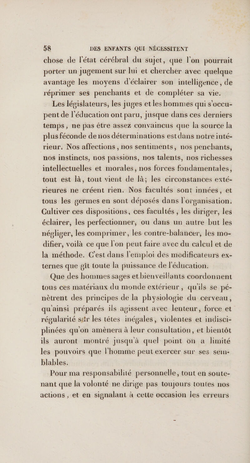 chose de l’état cérébral du sujet, que l’on pourrait porter un jugement sur lui et chercher avec quelque avantage les moyens d’éclairer son intelligence, de réprimer ses penchants et de compléter sa vie. Les législateurs, les juges et les hommes qui s’occu¬ pent de l’éducation ont paru, jusque dans ces derniers temps, ne pas être assez convaincus que la source la plusféconde de nos déterminations estdans notre inté¬ rieur. Nos affections , nos sentiments, nos penchants, nos instincts, nos passions, nos talents, nos richesses intellectuelles et morales, nos forces fondamentales, tout est là, tout vient de là; les circonstances exté¬ rieures ne créent rien. Nos facultés sont innées, et tous les germes en sont déposés dans l organisation. Cultiver ces dispositions, ces facultés, les diriger, les éclairer, les perfectionner, ou dans un autre but les négliger, les comprimer, les contre-balancer, les mo¬ difier, voilà ce que l’on peut faire avec du calcul et de la méthode. C’est dans l’emploi des modificateurs ex¬ ternes que gît toute la puissance de l’éducation. Que des hommes sages etbienveillants coordonnent tous ces matériaux du monde extérieur , qu’ils se pé¬ nètrent des principes de la physiologie du cerveau , qu’ainsi préparés ils agissent avec lenteur, force et régularité stir les têtes inégales , violentes et indisci¬ plinées qu’on amènera à leur consultation, et bientôt ils auront montré jusqu’à quel point on a limité les pouvoirs que l’homme peut exercer sur ses sem¬ blables. Pour ma responsabilité personnelle, tout en soute¬ nant que la volonté ne dirige pas toujours toutes nos actions, et en signalant à cette occasion les erreurs