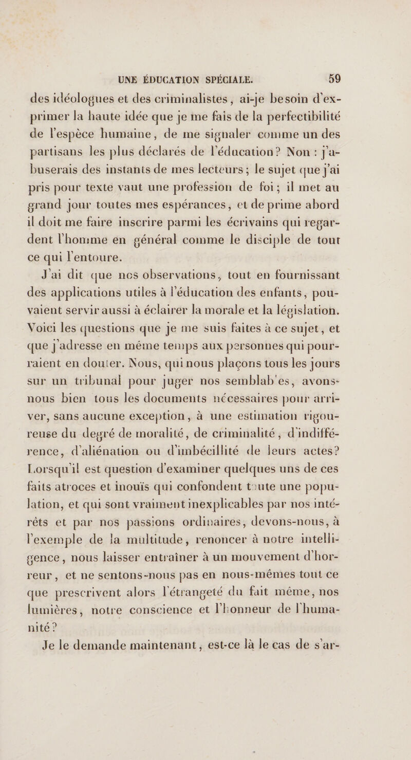 des idéologues et des criminalistes, ai-je besoin d’ex¬ primer la haute idée que je me fais de la perfectibilité de l’espèce humaine, de me signaler comme un des partisans les plus déclarés de l’éducation? Non : j’a¬ buserais des instants de mes lecteurs; le sujet que j’ai pris pour texte vaut une profession de foi ; il met au grand jour toutes mes espérances, et déprimé abord il doit me faire inscrire parmi les écrivains qui regar¬ dent l’homme en général comme le disciple de tour ce qui l’entoure. J’ai dit que nos observations, tout en fournissant des applications utiles à l’éducation des enfants, pou¬ vaient servir aussi à éclairer la morale et la législation. Voici les questions que je me suis faites à ce sujet, et que j’adresse en même temps aux personnes qui pour¬ raient en douier. Nous, qui nous plaçons tous les jours sur un tribunal pour juger nos semblab es, avons- nous bien tous les documents nécessaires pour arri¬ ver, sans aucune exception, à une estimation rigou¬ reuse du degré de moralité, de criminalité , d indiffé¬ rence, d’aliénation ou d’imbécillité de leurs actes? Lorsqu’il est question d’examiner quelques uns de ces faits atroces et inouïs qui confondent toute une popu¬ lation, et qui sont vraiment inexplicables par nos inté¬ rêts et par nos passions ordinaires, devons-nous, à l’exemple de la multitude, renoncer à notre intelli¬ gence , nous laisser entraîner à un mouvement d’hor¬ reur , et ne sentons-nous pas en nous-mêmes tout ce que prescrivent alors 1 étrangeté du fait même, nos lumières, notre conscience et l’honneur de 1 huma¬ nité ? Je le demande maintenant, est-ce là le cas de s ar-
