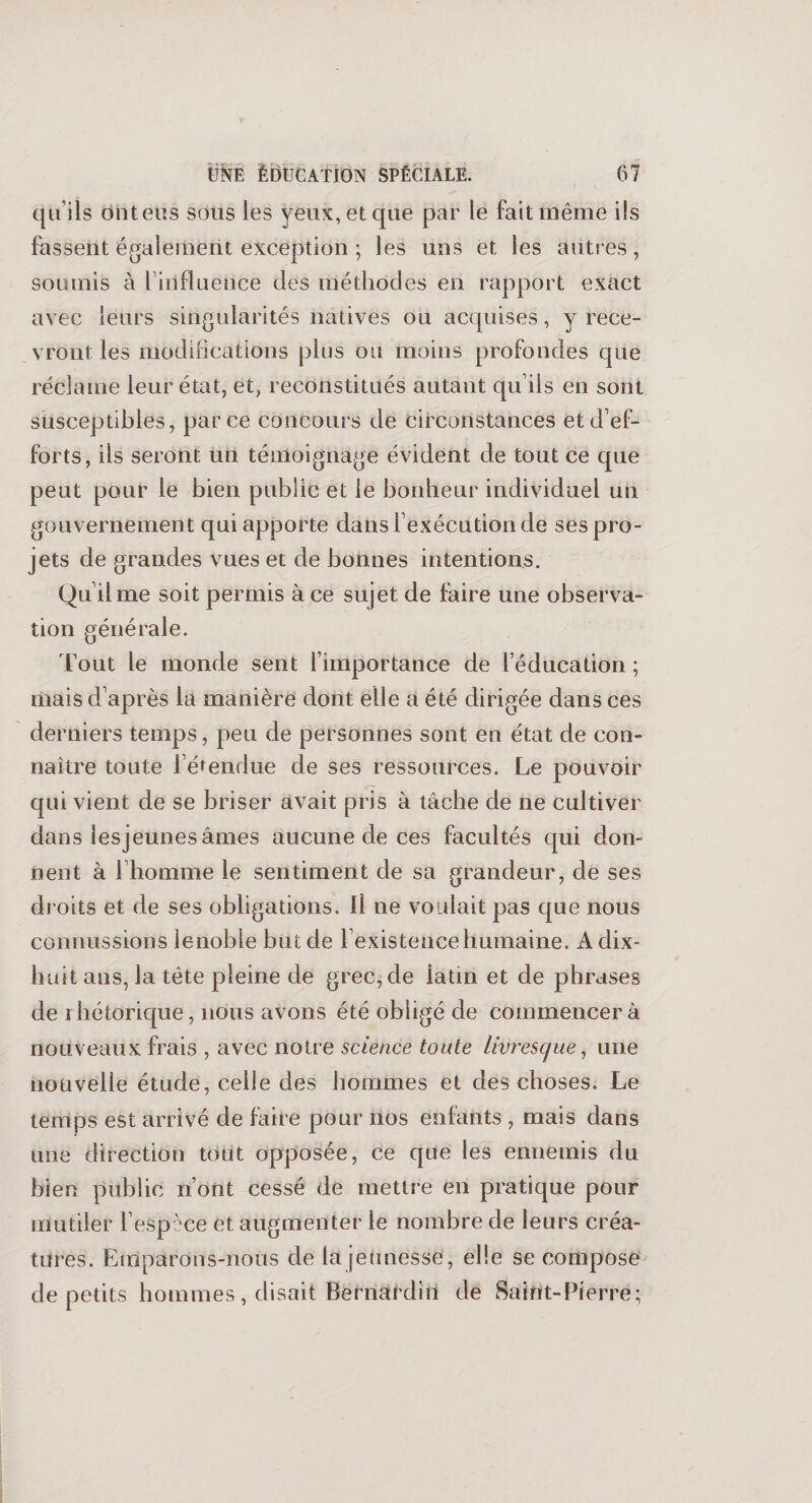 qu’ils onteus sous les yeux, et que par le fait même ils fassent également exception ; les uns et les autres, soumis à l’influence des méthodes en rapport exact avec leurs singularités natives ou acquises, y rece¬ vront les modifications plus ou moins profondes que réclame leur état, et, reconstitués autant qu’ils en sont susceptibles, parce concours de circonstances et d’ef¬ forts, ils seront un témoignage évident de tout ce que peut pour le bien public et le bonheur individuel un gouvernement qui apporte dans l’exécution de ses pro¬ jets de grandes vues et de bonnes intentions. Qu’il me soit permis à ce sujet de faire une observa¬ tion générale. Tout le monde sent l’importance de l’éducation ; mais d’après la manière dont elle a été dirigée dans ces derniers temps, peu de personnes sont en état de con¬ naître toute l’étendue de ses ressources. Le pouvoir qui vient de se briser avait pris à tâche de ne cultiver dans lesjeunes âmes aucune de ces facultés qui don¬ nent à l’homme le sentiment de sa grandeur, de ses droits et de ses obligations. Il ne voulait pas que nous connussions lenobie but de l’existence humaine. A dix- huit ans, la tète pleine de grec, de iatin et de phrases de rhétorique, nous avons été obligé de commencer à nouveaux frais , avec notre science toute livresque, une nouvelle étude, celle des hommes et des choses. Le temps est arrivé de faire pour nos enfants , mais dans une direction tout opposée, ce que les ennemis du bien public n’ont cessé de mettre en pratique pour mutiler l’espèce et augmenter ie nombre de leurs créa¬ tures. Emparons-nous de la jeunesse, elle se compose de petits hommes, disait Bernardin de Saint-Pierre;