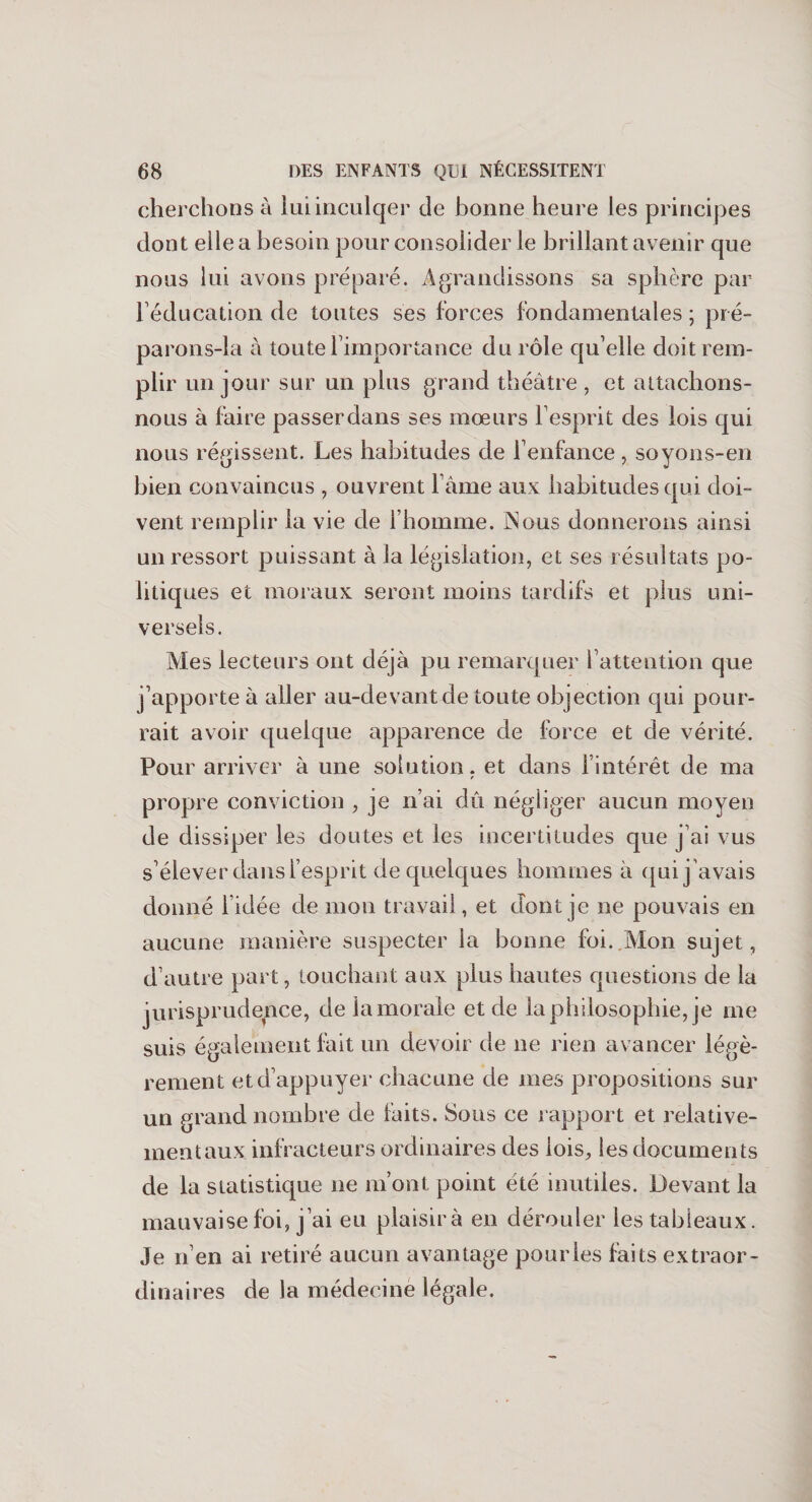 cherchons à luiinculqer de bonne heure les principes dont elle a besoin pour consolider le brillant avenir que nous lui avons préparé. Agrandissons sa sphère par l’éducation de toutes ses forces fondamentales ; pi é- parons-la à toute l'importance du rôle qu’elle doit rem¬ plir un jour sur un plus grand théâtre, et attachons- nous à faire passer dans ses mœurs l’esprit des lois qui nous régissent. Les habitudes de l’enfance, sovons-en bien convaincus , ouvrent l’âme aux habitudes qui doi¬ vent remplir la vie de l’homme. INous donnerons ainsi un ressort puissant à la législation, et ses résultats po¬ litiques et moraux seront moins tardifs et plus uni¬ versels. Mes lecteurs ont déjà pu remarquer l’attention que j’apporte à aller au-devant de toute objection qui pour¬ rait avoir quelque apparence de force et de vérité. Pour arriver à une solution. et dans l’intérêt de ma propre conviction , je n’ai dû négliger aucun moyen de dissiper les doutes et les incertitudes que j’ai vus s’élever dans l’esprit de quelques hommes à qui j’avais donné l’idée de mon travail, et dont je ne pouvais en aucune manière suspecter ia bonne foi. Mon sujet, d’autre part, touchant aux plus hautes questions de la jurisprudence, de la morale et de la philosophie, je me suis également luit un devoir de ne rien avancer légè¬ rement et d’appuyer chacune de mes projjositions sur un grand nombre de faits. Sous ce rapport et relative¬ ment aux infracteurs ordinaires des lois, les documents de la statistique ne m’ont point été inutiles. Devant la mauvaise foi, j’ai eu plaisir à en dérouler les tableaux. Je n’en ai retiré aucun avantage pour les faits extraor¬ dinaires de la médecine légale.