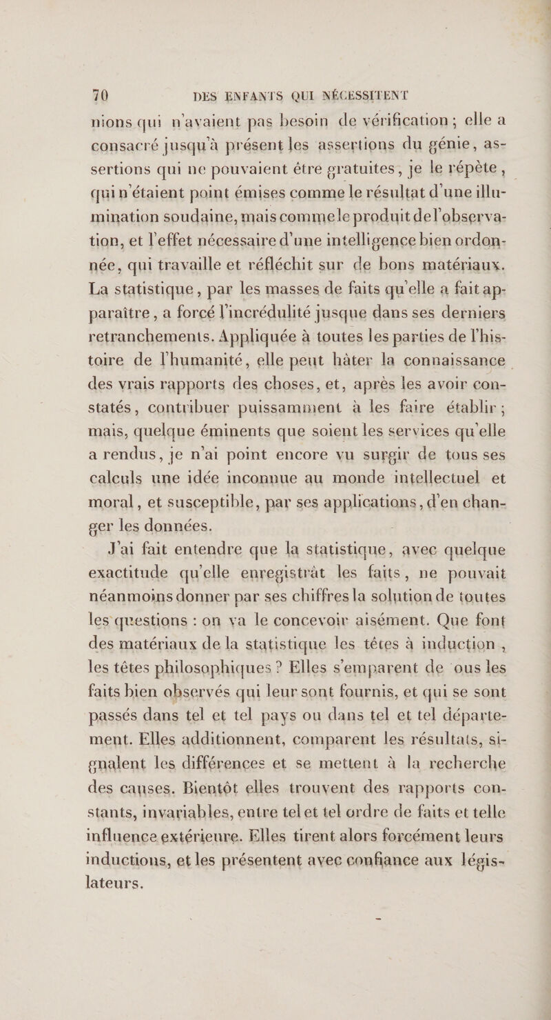 nions qui n avaient pas besoin de vérification; elle a consacré jusqu'à présent Jes assertions du génie, as¬ sertions qui ne pouvaient être gratuites, je le répète , qui n étaient point émises comme le résultat d une illu¬ mination soudaine, mais commele produit delobserva- tion, et l’effet nécessaire d’une intelligence bien ordon¬ née, qui travaille et réfléchit sur de bons matériaux. La statistique , par les masses de faits qu elle a fait ap¬ paraître , a forcé l’incrédulité jusque dans ses derniers retranchements. Appliquée à toutes les parties de l’his¬ toire de l’humanité, elle peut hâter la connaissance des vrais rapports des choses, et, après les avoir con¬ statés , contribuer puissamment à les faire établir ; mais, quelque éminents que soient les services qu elle a rendus, je n’ai point encore vu surgir de tousses calculs une idée inconnue au monde intellectuel et moral, et susceptible, par ses applications,d’en chan¬ ger les données. J’ai fait entendre que la statistique, avec quelque exactitude qu’elle enregistrât les faits , ne pouvait néanmoins donner par ses chiffres la solution de toutes les questions : on va le concevoir aisément. Que font des matériaux delà statistique les têtes à induction , les têtes philosophiques ? Elles s’emparent de ous les faits bien observés qui leur sont fournis, et qui se sont passés dans tel et tel pays ou dans tel et tel départe¬ ment. Elles additionnent, comparent les résultats, si¬ gnalent les différences et se mettent à la recherche des capses. Bientôt elles trouvent des rapports con¬ stants, invariables, entre tel et tel ordre de faits et telle influence extérieure. Elles tirent alors forcément leurs inductions, et les présentent avec conflance aux légis¬ lateurs.