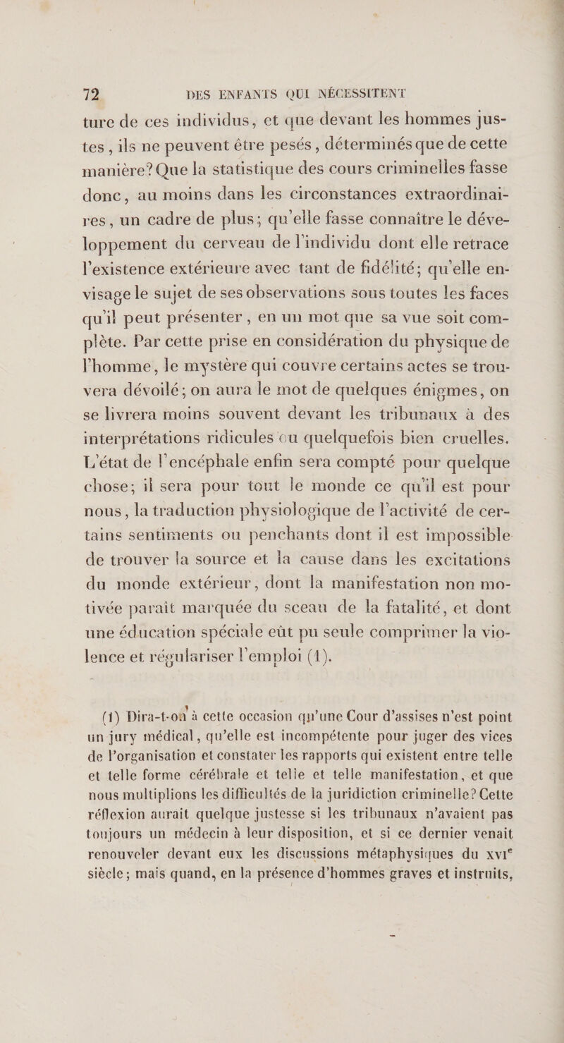 ture de ces individus, et que devant les hommes jus¬ tes , ils ne peuvent être pesés , déterminés que de cette manière? Que la statistique des cours criminelles fasse donc, au moins dans les circonstances extraordinai¬ res , un cadre de plus ; qu’elle fasse connaître le déve¬ loppement du cerveau de l’individu dont elle retrace l’existence extérieure avec tant de fidélité; qu’elle en¬ visage le sujet de ses observations sous toutes les faces qu’il peut présenter , en un mot que sa vue soit com¬ plète. Par cette prise en considération du physique de l’homme, le mystère qui couvre certains actes se trou¬ vera dévoilé; on aura le mot de quelques énigmes, on se livrera moins souvent devant les tribunaux à des interprétations ridicules ou quelquefois bien cruelles. L’état de l’encéphale enfin sera compté pour quelque chose; il sera pour tout le monde ce qu’il est pour nous, la traduction physiologique de l’activité de cer¬ tains sentiments ou penchants dont il est impossible de trouver la source et la cause dans les excitations du monde extérieur, dont la manifestation non mo¬ tivée parait marquée du sceau de la fatalité, et dont une éducation spéciale eût pu seule comprimer la vio¬ lence et régulariser l’emploi (1). (1) Dira-t-on à cette occasion qp’une Cour d’assises n’est point un jury médical, qu’elle est incompétente pour juger des vices de l’organisation et constater les rapports qui existent entre telle et telle forme cérébrale et telie et telle manifestation, et que nous multiplions les difficultés de la juridiction criminelle? Cette réflexion aurait quelque justesse si les tribunaux n’avaient pas toujours un médecin à leur disposition, et si ce dernier venait renouveler devant eux les discussions métaphysiques du xvie siècle; mais quand, en la présence d’hommes graves et instruits,