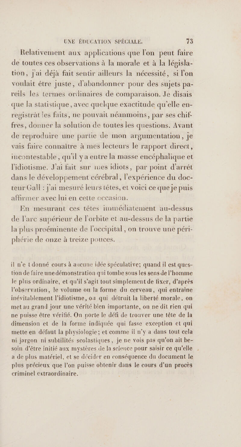 Relativement aux applications que Ion peut faire de toutes ces observations à la morale et à la législa¬ tion, j ai déjà fait sentir ailleurs la nécessité, si Ton voulait être juste, d’abandonner pour des sujets pa¬ reils 1 es termes ordinaires de comparaison. Je disais que la statistique, avec quelque exactitude qu’elle en¬ registrât les faits, ne pouvait néanmoins, par ses chif¬ fres, donner la solution de toutes les questions. Avant de reproduire une partie de mon argumentation, je vais faire connaître à mes lecteurs le rapport direct, incontestable , qu’il y a entre la masse encéphalique et l’idiotisme. J’ai fait sur mes idiots, par point d’arrêt dans le développement cérébral, l’expérience du doc¬ teur Gall : |’ai mesuré leurs têtes, et voici ce que je puis affirmer avec lui en cette occasion. En mesurant ces têtes immédiatement au-dessus de l’arc supérieur de l’orbite et au-dessus de la partie la plus proéminente de l’occipital, on trouve une péri¬ phérie de onze à treize pouces. il n’e l donné cours à aucune idée spéculative; quand il est ques¬ tion de faire une démonstration qui tombe sous les sens de l’homme le plus ordinaire, et qu’il s’agit tout simplement de fixer, d’après l’observation, le volume ou la forme du cerveau, qui entraîne inévitablement l’idiotisme, oa qui détruit la liberté morale, on met au grand jour une vérité bien importante, on ne dit rien qui ne puisse être vérifié. On porte le défi de trouver une tête de la dimension et de la forme indiquée qui fasse exception et qui mette en défaut la physiologie; et comme ii n’y a dans tout cela ni jargon ni subtilités scolastiques , je ne vois pas qu’on ait be¬ soin d’être initié aux mystères de la science pour saisir ce qu’elle a de plus matériel, et se décider en conséquence du document le plus précieux que l’on puisse obtenir dans le cours d’un procès criminel extraordinaire.