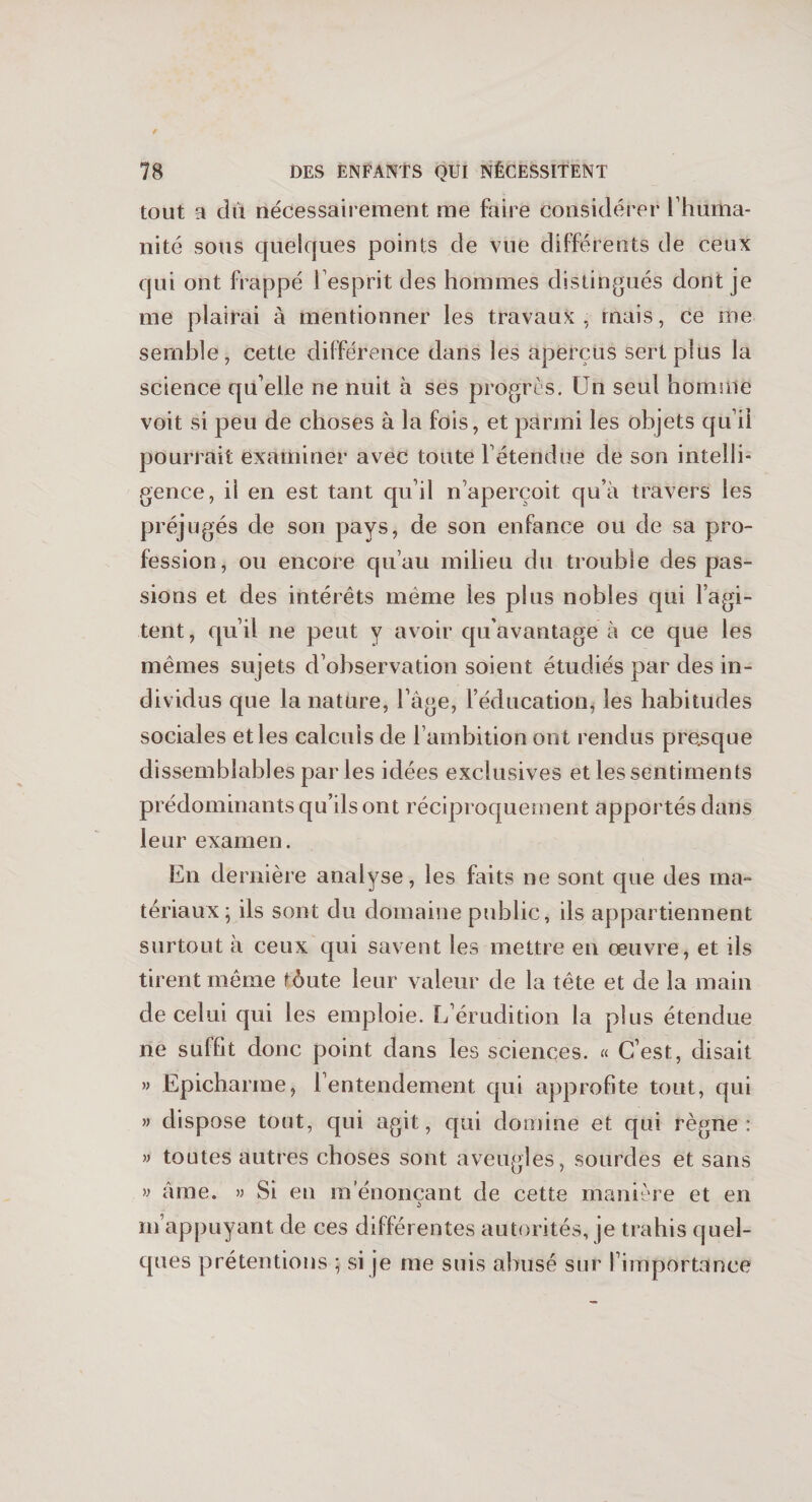 tout a dû nécessairement me faire considérer l’huma¬ nité sous quelques points de vue différents de ceux qui ont frappé l’esprit des hommes distingués dont je me plairai à mentionner les travaux , mais, ce me semble, cette différence dans les aperçus sert plus la science qu’elle ne nuit à ses progrès. Un seul homme voit si peu de choses à la fois, et parmi les objets qu’il pourrait examiner avec toute l’étendue de son intelli¬ gence, il en est tant qu’il n’aperçoit qu’à travers les préjugés de son pays, de son enfance ou de sa pro¬ fession, ou encore qu’au milieu du trouble des pas¬ sions et des intérêts même les plus nobles qui l’agi¬ tent, qu’il ne peut y avoir qu’avantage à ce que les mêmes sujets d’observation soient étudiés par des in¬ dividus que la nature, l’àge, l’éducation, les habitudes sociales etles calculs de l’ambition ont rendus presque dissemblables parles idées exclusives et les sentiments prédominants qu’ils ont réciproquement apportés dans leur examen. En dernière analyse, les faits ne sont que des ma¬ tériaux; ils sont du domaine public, ils appartiennent surtout à ceux qui savent les mettre en œuvre, et ils tirent même fôute leur valeur de la tête et de la main de celui qui les emploie. L’érudition la plus étendue ne suffit donc point dans les sciences. « C’est, disait » Epicharme, l’entendement qui approfite tout, qui » dispose tout, qui agit, qui domine et qui règne: » toutes autres choses sont aveugles, sourdes et sans y âme. » Si en m énonçant de cette manière et en m’appuyant de ces différentes autorités, je trahis quel¬ ques prétentions ; si je me suis abusé sur l’importance