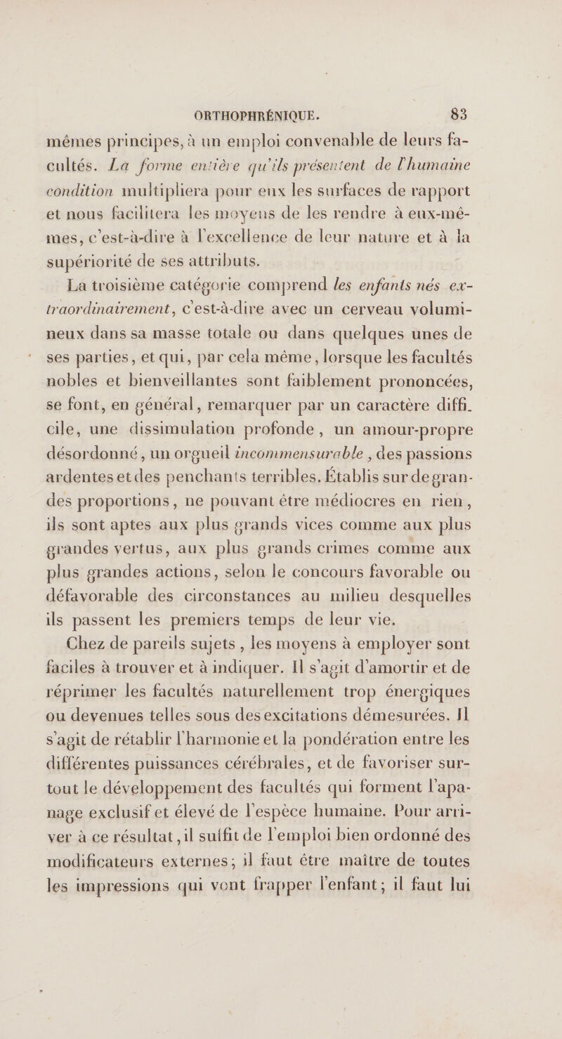 mêmes principes, à un emploi convenable de leurs fa¬ cultés. La forme entière qu ils présentent de F humaine condition multipliera pour eux les surfaces de rapport et nous facilitera les moyens de les rendre à eux-mê- supériorité de ses attributs. La troisième catégorie comprend les enfants nés ex¬ traordinairement, c’est-à-dire avec un cerveau volumi¬ neux dans sa masse totale ou dans quelques unes de ses parties, et qui, par cela même, lorsque les facultés nobles et bienveillantes sont faiblement prononcées, se font, en général, remarquer par un caractère diffi. cile, une dissimulation profonde, un amour-propre désordonné, un orgueil incommensurable , des passions ardentes et des penchants terribles. Établis sur de gran¬ des proportions , ne pouvant être médiocres en rien , ils sont aptes aux plus grands vices comme aux plus grandes vertus, aux plus grands crimes comme aux plus grandes actions, selon le concours favorable ou défavorable des circonstances au milieu desquelles ils passent les premiers temps de leur vie. Chez de pareils sujets , les moyens à employer sont faciles à trouver et à indiquer. Il s’agit d’amortir et de réprimer les facultés naturellement trop énergiques ou devenues telles sous des excitations démesurées. Jl s’agit de rétablir 1 harmonie et la pondération entre les différentes puissances cérébrales, et de favoriser sur¬ tout le développement des facultés qui forment l’apa¬ nage exclusif et élevé de l’espèce humaine. Pour arri¬ ver à ce résultat, il suffit de l’emploi bien ordonné des modificateurs externes; il faut être maître de toutes les impressions qui vont frapper l’enfant; il faut lui