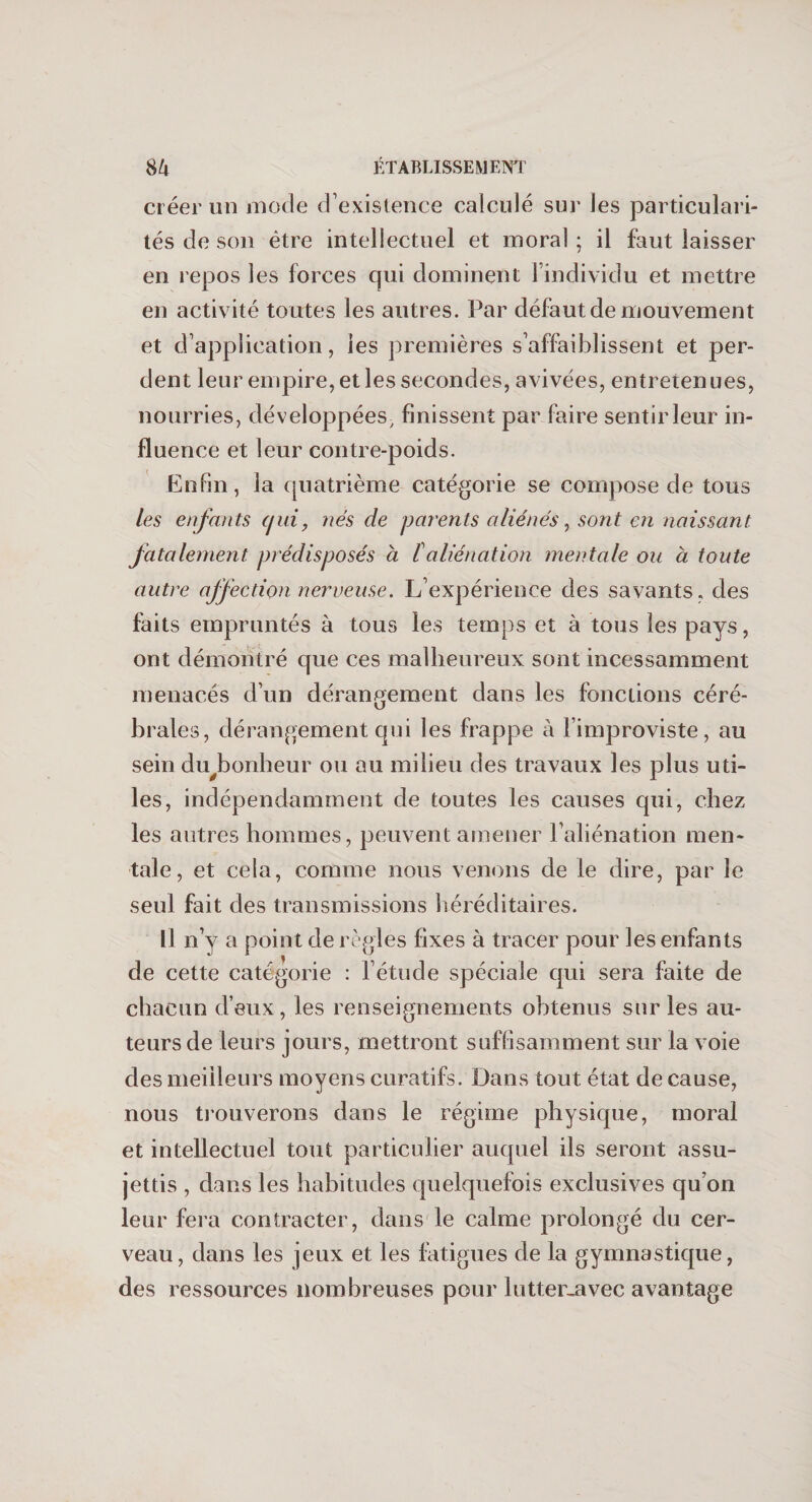 créer un mode d’existence calculé sur les particulari¬ tés de son être intellectuel et moral ; il faut laisser en repos les forces qui dominent 1 individu et mettre en activité toutes les autres. Par défaut de mouvement et d’application, les premières s’affaiblissent et per¬ dent leur empire, et les secondes, avivées, entretenues, nourries, développées, finissent par faire sentir leur in¬ fluence et leur contre-poids. Enfin, la quatrième catégorie se compose de tous les enfants tjui, nés de parents aliénés, sont en naissant fatalement prédisposés à /’aliénation mentale ou à toute autre affection nerveuse. L’expérience des savants, des faits empruntés à tous les temps et à tous les pays, ont démontré que ces malheureux sont incessamment menacés d’un dérangement dans les fonctions céré¬ brales, dérangement qui les frappe à l’improviste, au sein du bonheur ou au milieu des travaux les plus uti¬ les, indépendamment de toutes les causes qui, chez les autres hommes, peuvent amener l’aliénation men¬ tale, et cela, comme nous venons de le dire, par le seul fait des transmissions héréditaires. Il n’y a point de règles fixes à tracer pour les enfants de cette catégorie : l’étude spéciale qui sera faite de chacun deux, les renseignements obtenus sur les au¬ teurs de leurs jours, mettront suffisamment sur la voie des meilleurs moyens curatifs. Dans tout état de cause, nous trouverons dans le régime physique, moral et intellectuel tout particulier auquel ils seront assu¬ jettis , dans les habitudes quelquefois exclusives qu’on leur fera contracter, dans le calme prolongé du cer¬ veau, dans les jeux et les fatigues de la gymnastique, des ressources nombreuses pour lutter-avec avantage