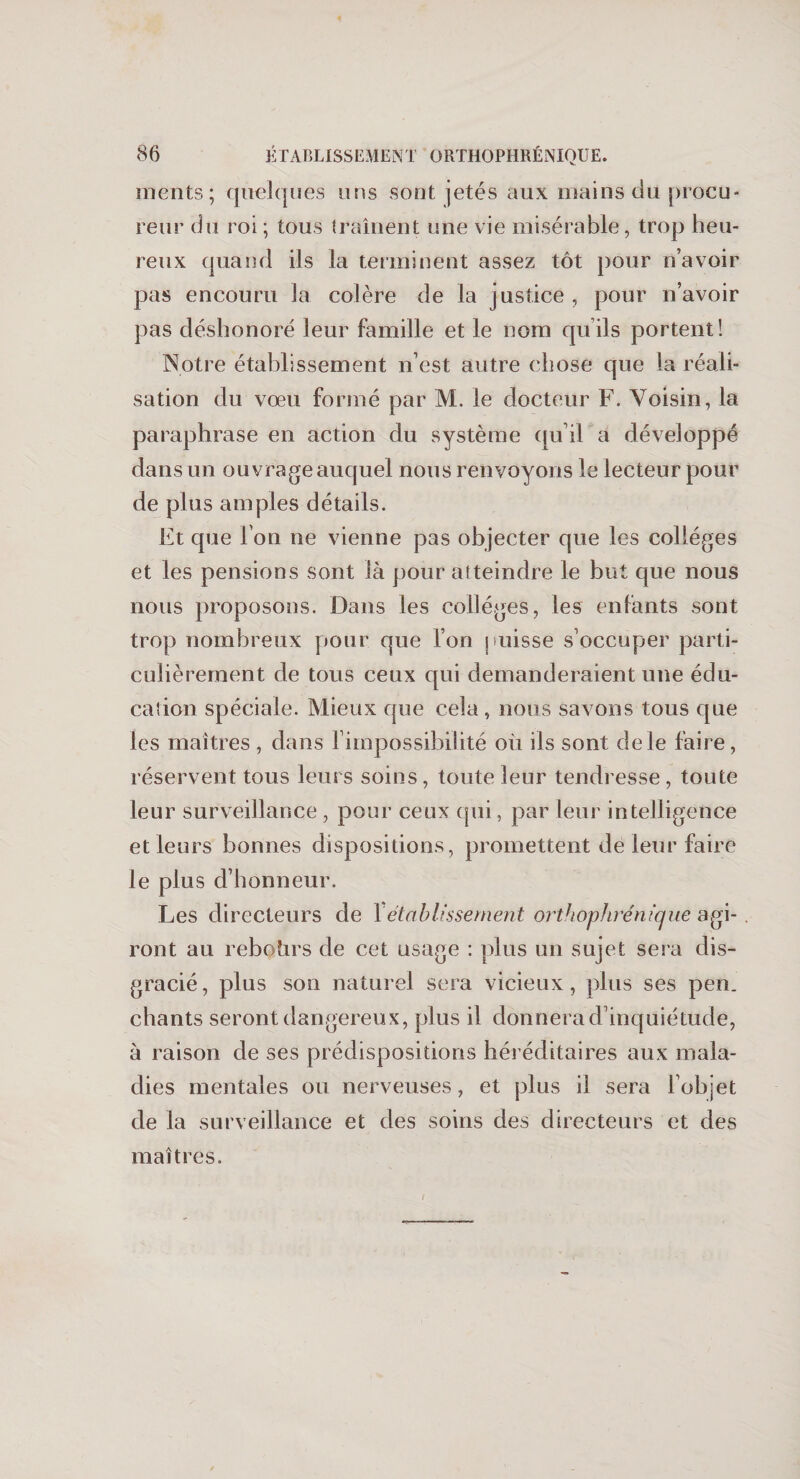 ments; quelques uns sont jetés aux mains du procu¬ reur du roi; tous traînent une vie misérable, trop heu¬ reux quand ils la terminent assez tôt pour n’avoir pas encouru la colère de la justice, pour n’avoir pas déshonoré leur famille et le nom quils portent! Notre établissement n’est autre chose que la réali¬ sation du vœu formé par M. le docteur F. Voisin, la paraphrase en action du système qu’il a développé dans un ouvrage auquel nous renvoyons le lecteur pour de plus amples détails. Et que l'on ne vienne pas objecter que les collèges et les pensions sont là pour atteindre le but que nous nous proposons. Dans les colleges, les enfants sont trop nombreux pour que l’on puisse s’occuper parti¬ culièrement de tous ceux qui demanderaient une édu¬ cation spéciale. Mieux que cela, nous savons tous que les maîtres , dans l’impossibilité où ils sont de le faire, réservent tous leurs soins, toute leur tendresse , toute leur surveillance , pour ceux qui, par leur intelligence et leurs bonnes dispositions, promettent de leur faire le plus d’honneur. Les directeurs de Xétablissement orthophrénique agi- . ront au rebohrs de cet usage : plus un sujet sera dis¬ gracié, plus son naturel sera vicieux, plus ses pen. chants seront dangereux, plus il donnera d’inquiétude, à raison de ses prédispositions héréditaires aux mala¬ dies mentales ou nerveuses, et plus il sera l’objet de la surveillance et des soins des directeurs et des maîtres.