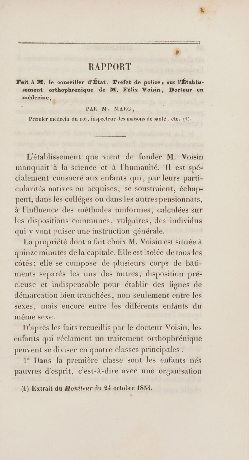 RAPPORT Fait à M. le conseiller d’État, Préfet de police , sur l’Établis¬ sement orthophrénique de M. Félix Voisin , Docteur en médecine, PAR M. MARC, Premier médecin du roi, inspecteur des maisons de santé , etc. (1). L’établissement que vient de fonder M. Voisin manquait à la science et à l’humanité. Il est spé¬ cialement consacré aux enfants qui, par leurs parti¬ cularités natives ou acquises, se soustraient, échap¬ pent, dans les collèges ou dans les autres pensionnats, à l’influence des méthodes uniformes, calculées sur les dispositions communes, vulgaires, des individus qui y vont puiser une instruction générale. La propriété dont a fait choix M. Voisin est située à quinze minutes de la capitale. Elle est isolée de tous les côtés ; elle se compose de plusieurs corps de bâti¬ ments séparés les uns des autres, disposition pré¬ cieuse et indispensable pour établir des lignes de démarcation bien tranchées, non seulement entre les sexes, mais encore entre les différents enfants du même sexe. D’après les faits recueillis par le docteur Voisin, les enfants qui réclament un traitement orthophrénique peuvent se diviser en quatre classes principales : 1° Dans la première classe sont les enfants nés pauvres d’esprit, c’est-à-dire avec une organisation (1) Extrait du Moniteur du 24 octobre 1834.