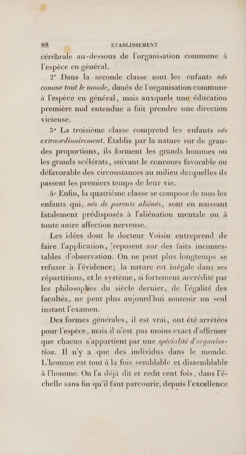 cérébrale au-dessous de l’organisation commune à l’espèce en général. 2° Dans la seconde classe sont les enfants nés comme tout le monde, doués de l’organisation comm une à l’espèce en général , mais auxquels une éducation première mal entendue a fait prendre une direction vicieuse. 3° La troisième classe comprend les enfants nés extraordinairement. Établis par la nature sur de gran¬ des proportions, ils forment les grands hommes ou les grands scélérats, suivant le concours favorable ou défavorable des circonstances au milieu desquelles ils passent les premiers temps de leur vie. 4° Enfin, la quatrième classe se compose de tous les enfants qui, nés de parents aliénés, sont en naissant fatalement prédisposés à l’aliénation mentale ou à toute autre affection nerveuse. Les idées dont le docteur Voisin entreprend de faire l’application, reposent sur des faits incontes¬ tables d’observation. On ne peut plus longtemps se refuser à l’évidence; la nature est inégale dans ses répartitions, et le système, si fortement accrédité par les philosophes du siècle dernier, de l’égalité des facultés, ne peut plus aujourd’hui soutenir un seul instant l’examen. Des formes générales, ii est vrai, ont été arrêtées pour l’espèce. mais il n’est pas moins exact d’affirmer que chacun s’appartient par une spécialité dé organisa¬ tion. Il n’y a que des individus dans le monde. L’homme est tout à la fois semblable et dissemblable à l’homme. On l’a déjà dit et redit cent fois, dans l’é¬ chelle sans fin qu’il faut parcourir, depuis l’excellence