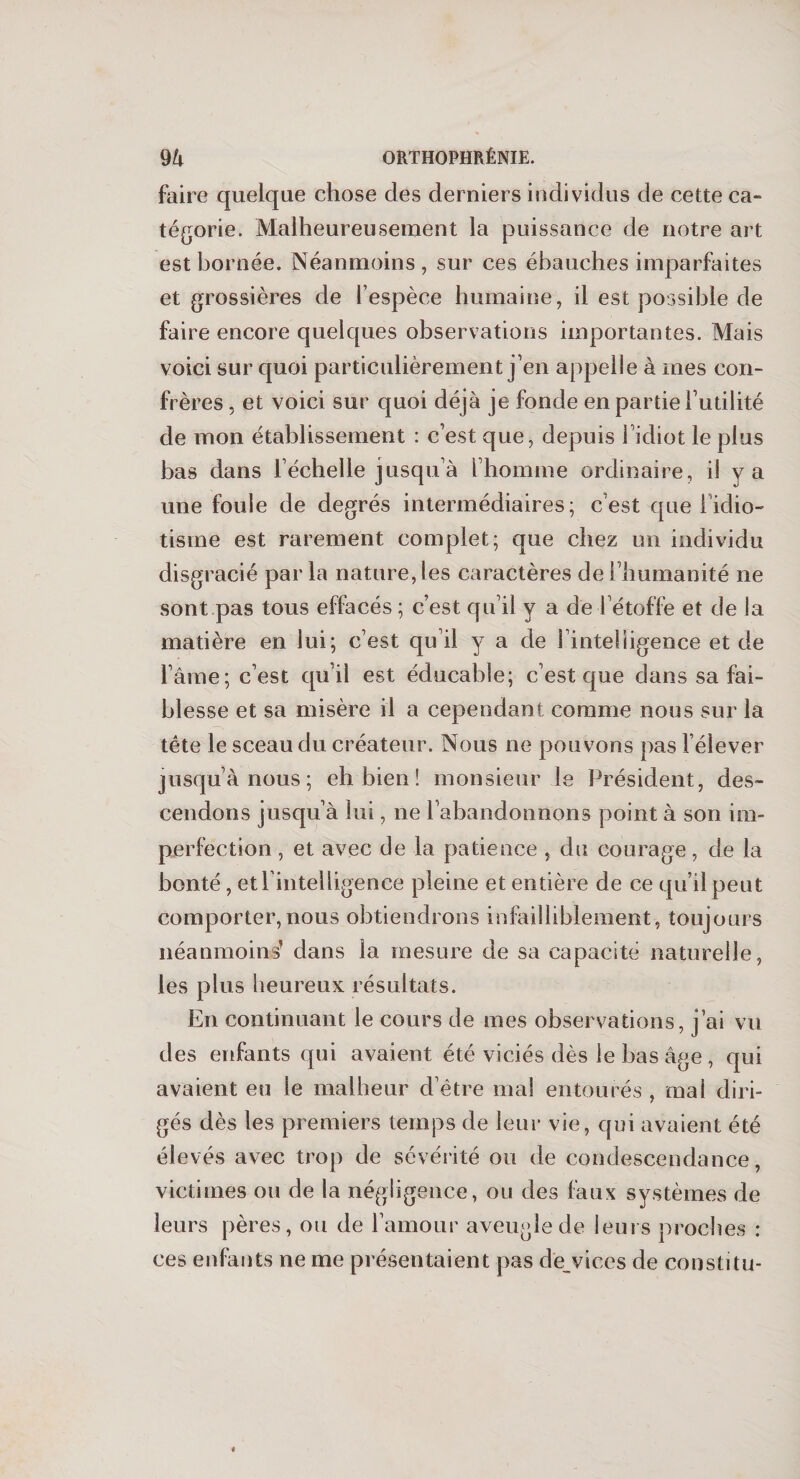 faire quelque chose des derniers individus de cette ca¬ tégorie. Malheureusement la puissance de notre art est bornée. Néanmoins, sur ces ébauches imparfaites et grossières de l’espèce humaine, il est possible de faire encore quelques observations importantes. Mais voici sur quoi particulièrement j’en appelle à mes con¬ frères , et voici sur quoi déjà je fonde en partie futilité de mon établissement : c’est que, depuis 1 idiot le plus bas dans l’échelle jusqu’à l’homme ordinaire, il y a une foule de degrés intermédiaires; c’est quel idio¬ tisme est rarement complet; que chez un individu disgracié par la nature, les caractères de l’humanité ne sont pas tous effacés ; c’est qu’il y a de l’étoffe et de la matière en lui; c’est qu’il y a de i’inteliigence et de l ame; c’est qu’il est éducable; c’est que dans sa fai¬ blesse et sa misère il a cependant comme nous sur la tête le sceau du créateur. Nous ne pouvons pas l’élever jusqu’à nous; eh bien ! monsieur le Président, des¬ cendons jusqu’à lui, ne l’abandonnons point à son im¬ perfection , et avec de la patience , du courage, de la bonté, etfintelligence pleine et entière de ce qu’il peut comporter,nous obtiendrons infailliblement, toujours néanmoins’ dans la mesure de sa capacité naturelle, les plus heureux résultats. En continuant le cours de mes observations, j’ai vu des enfants qui avaient été viciés dès le bas âge , qui avaient eu le malheur d’être mal entourés , mai diri¬ gés dès les premiers temps de leur vie, qui avaient été élevés avec trop de sévérité ou de condescendance, victimes ou de la négligence, ou des faux systèmes de leurs pères, ou de l’amour aveugle de leurs proches : ces enfants ne me présentaient pas d'evices de constitu-