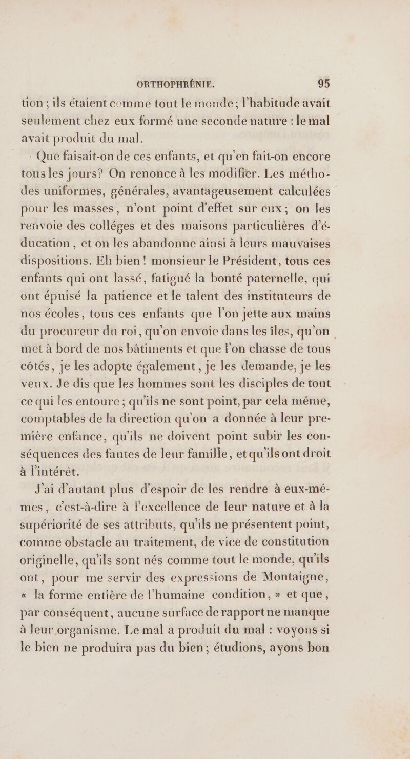 tion ; ils étaient comme tout le monde; l’habitude avait seulement chez eux formé une seconde nature : le mal avait produit du mal. Que faisait-on de ces enfants, et qu’en fait-on encore tous les jours? On renonce à les modifier. Les métho¬ des uniformes, générales, avantageusement calculées pour les masses, n’ont point d’effet sur eux ; on les renvoie des collèges et des maisons particulières d’é¬ ducation , et on les abandonne ainsi à leurs mauvaises dispositions. Eh bien ! monsieur le Président, tous ces enfants qui ont lassé, fatigué la bonté paternelle, qui ont épuisé la patience et le talent des instituteurs de nos écoles, tous ces enfants que l’on jette aux mains du procureur du roi, qu’on envoie dans les îles, qu’on met à bord de nos bâtiments et que fon chasse de tous côtés, je les adopte également, je les demande, je les veux. Je dis que les hommes sont les disciples de tout ce qui les entoure ; qu’ils ne sont point, par cela même, comptables de la direction qu on a donnée à leur pre¬ mière enfance, qu’ils ne doivent point subir les con¬ séquences des fautes de leur famille, et qu’ils ont droit à l’intérêt. J’ai d’autant plus d’espoir de les rendre à eux-mê¬ mes , c’est-à-dire à l’excellence de leur nature et à la supériorité de ses attributs, qu’ils ne présentent point, comme obstacle au traitement, de vice de constitution originelle, qu’ils sont nés comme tout le monde, qu’ils ont, pour me servir des expressions de Montaigne, « la forme entière de l’humaine condition, » et que, par conséquent, aucune surface de rapport ne manque à leur organisme. Le mal a produit du mal : voyons si le bien ne produira pas du bien; étudions, ayons bon