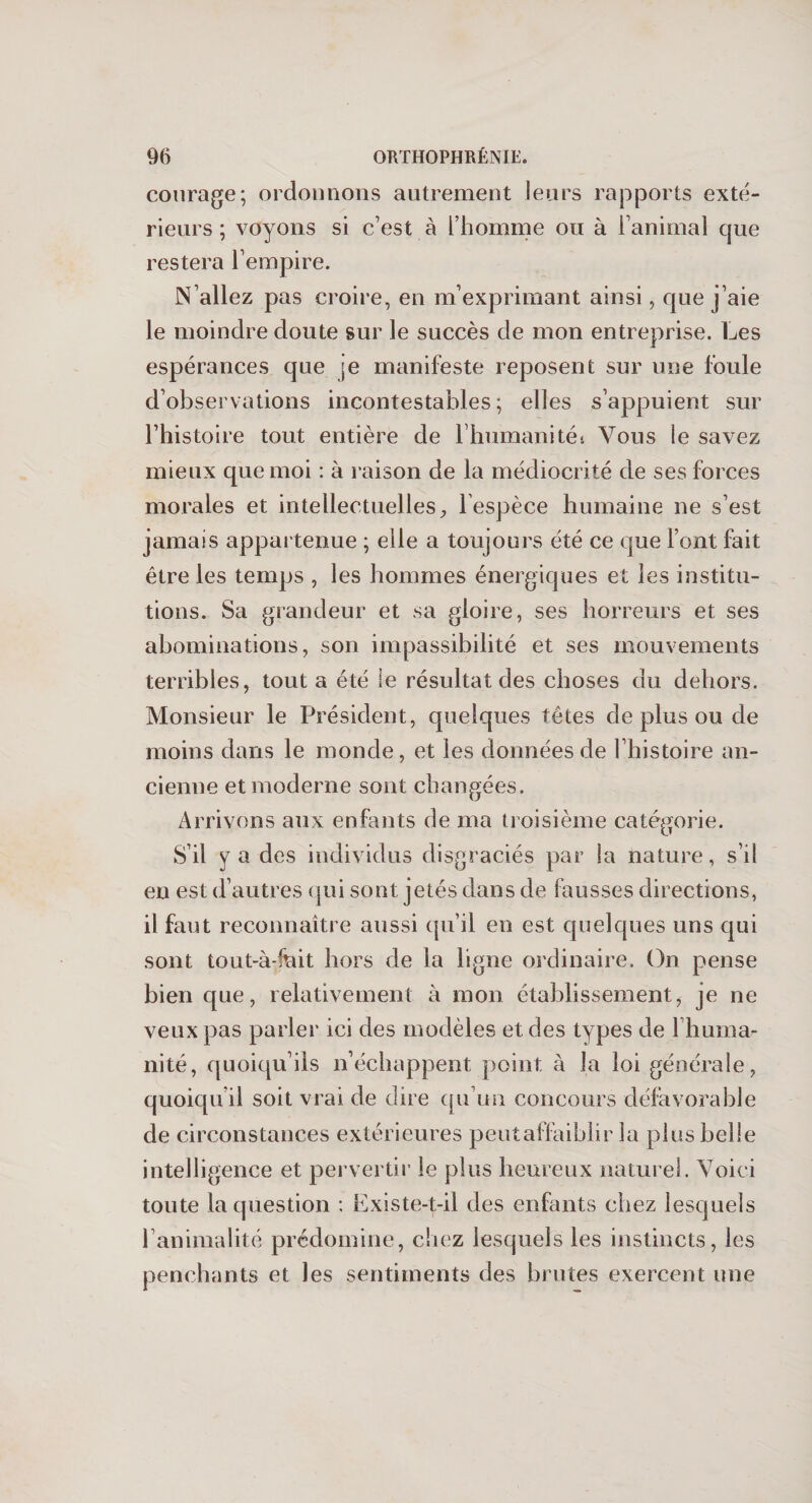 courage; ordonnons autrement leurs rapports exté¬ rieurs ; voyons si c’est à l’homme ou à l’animal que restera l’empire. N’allez pas croire, en m’exprimant ainsi, que j’aie le moindre doute sur le succès de mon entreprise. Les espérances que ;e manifeste reposent sur une foule d’observations incontestables; elles s’appuient sur l’histoire tout entière de l’humanités Vous le savez mieux que moi : à raison de la médiocrité de ses forces morales et intellectuelles, lespèce humaine ne s’est jamais appartenue ; elle a toujours été ce que font fait être les temps , les hommes énergiques et les institu¬ tions. Sa grandeur et sa gloire, ses horreurs et ses abominations, son impassibilité et ses mouvements terribles, tout a été le résultat des choses du dehors. Monsieur le Président, quelques têtes de plus ou de moins dans le monde, et les données de l’histoire an¬ cienne et moderne sont changées. Arrivons aux enfants de ma troisième catégorie. S’il y a des individus disgraciés par la nature, s’il en est d’autres qui sont jetés dans de fausses directions, il faut reconnaître aussi qu’il en est quelques uns qui sont tout-à-fnit hors de la ligne ordinaire. On pense bien que, relativement à mon établissement, je ne veux pas parler ici des modèles et des types de Ihuma- nité, quoiqu’ils n’échappent point à la loi générale, quoiqu’il soit vrai de dire qu’un concours défavorable de circonstances extérieures peutaffaiblir la plus belle intelligence et pervertir le plus heureux naturel. Voici toute la question : Existe-t-il des enfants chez lesquels P animalité prédomine, chez lesquels les instincts, les penchants et les sentiments des brutes exercent une