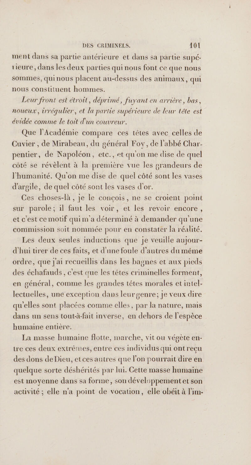 ment dans sa partie antérieure et dans sa partie supé- i ieure, dans les deux parties qui nous font ce que nous sommes, qui nous placent au-dessus des animaux, qui nous constituent hommes. Leur front est étroit, déprimé, fuyant en arrière, bas, noueux, irrégulier, et la partie supérieure de leur tête est évidée comme le toit d'un couvreur. Que l’Académie compare ces têtes avec celles de Cuvier , de Mirabeau, du général Foy, de l’abbé Char¬ pentier, de Napoléon , etc., et qu’on me dise de quel côté se révèlent à la première vue les grandeurs de l’humanité. Qu’on me dise de quel côté sont les vases d’argile, de quel côté sont les vases d’or. Ces choses-là, je le conçois, ne se croient point sur parole; il faut les voir, et les revoir encore, et c’est ce motif qui m’a déterminé à demander qu’une commission soit nommée pour en constater la réalité. Les deux seules inductions que je veuille aujour¬ d’hui tirer de ces faits, et d’une foule d’autres du même ordre, que j’ai recueillis dans les bagnes et aux pieds des échafauds , c’est que les têtes criminelles forment, en général, comme les grandes têtes morales et intel¬ lectuelles, une exception dans leur genre; je veux dire qu’elles sont placées comme elles , jsar la nature, mais dans un sens tout-à-fait inverse, en dehors de l’espèce humaine entière. La masse humaine flotte, marche, vit ou végète en¬ tre ces deux extrêmes, entre ces indi vidus qui ont reçu des dons deDieu, et ces autres que l’on pourrait dire en quelque sorte déshérités par lui. Cette masse humaine est moyenne dans sa forme, son développement et son activité; elle n’a point de vocation, elle obéit à l’inv