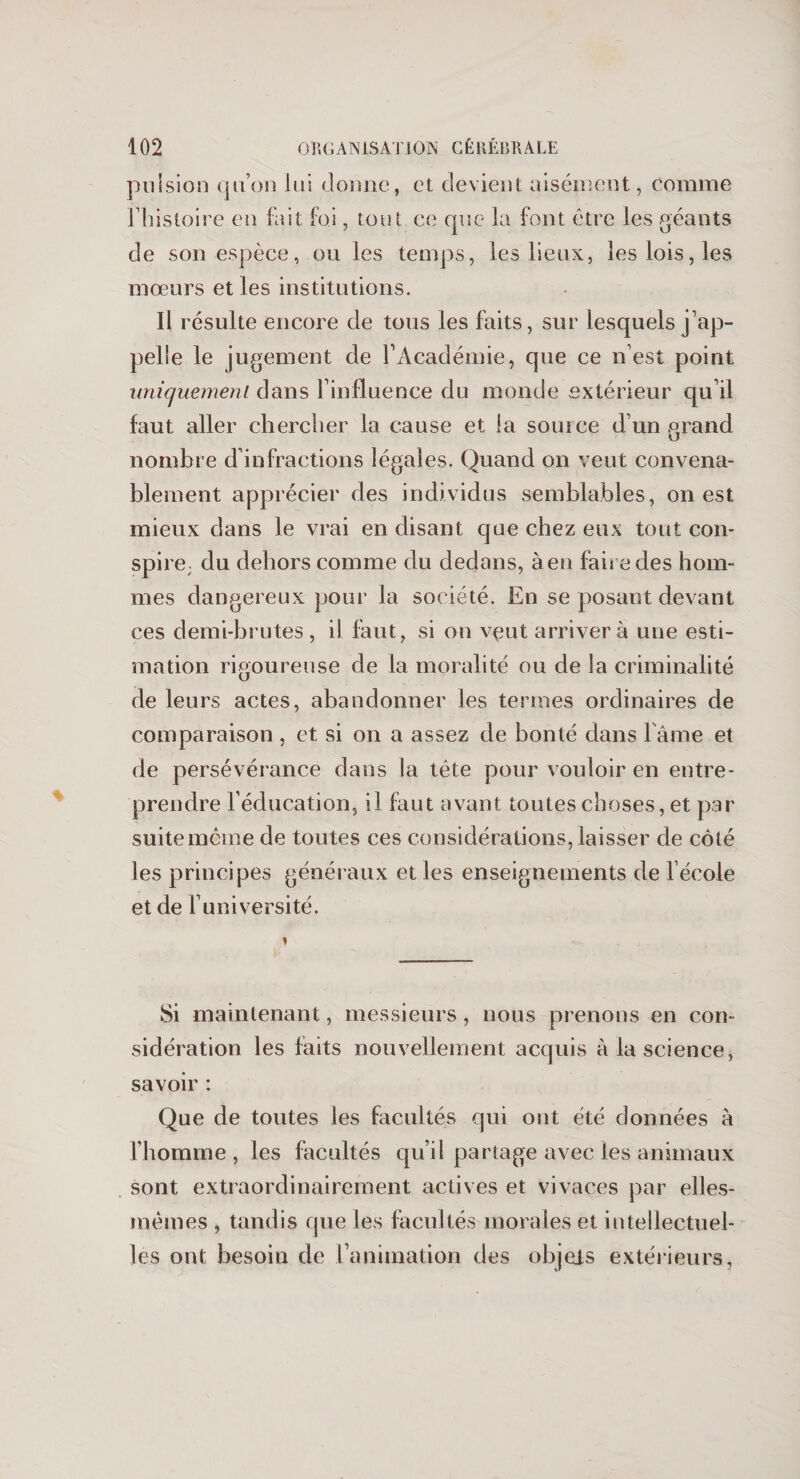 pulsion quon lui donne, et devient aisément, comme l’histoire en fait foi, tout ce que la font être les géants de son espèce, ou les temps, les lieux, les lois, les mœurs et les institutions. Il résulte encore de tous les faits, sur lesquels j ap¬ pelle le jugement de l’Académie, que ce n’est point uniquement dans l’influence du monde extérieur qu’il faut aller chercher la cause et la source d’un grand, nombre d’infractions légales. Quand on veut convena¬ blement apprécier des individus semblables, on est mieux dans le vrai en disant que chez eux tout con¬ spire; du dehors comme du dedans, à en faire des hom¬ mes dangereux pour la société. En se posant devant ces demi-brutes , il faut, si on vçut arrivera une esti¬ mation rigoureuse de la moralité ou de la criminalité de leurs actes, abandonner les termes ordinaires de comparaison , et si on a assez de bonté dans l ame et de persévérance dans la tête pour vouloir en entre¬ prendre l’éducation, il faut avant toutes choses, et par suite même de toutes ces considérations, laisser de côté les principes généraux et les enseignements de l’école et de l’université. Si maintenant, messieurs, nous prenons en con¬ sidération les faits nouvellement acquis à la science, savoir : Que de toutes les facultés qui ont été données à l’homme, les facultés qu’il partage avec les animaux sont extraordinairement actives et vivaces par elles- mêmes , tandis que les facultés morales et intellectuel¬ les ont besoin de l’animation des objets extérieurs,