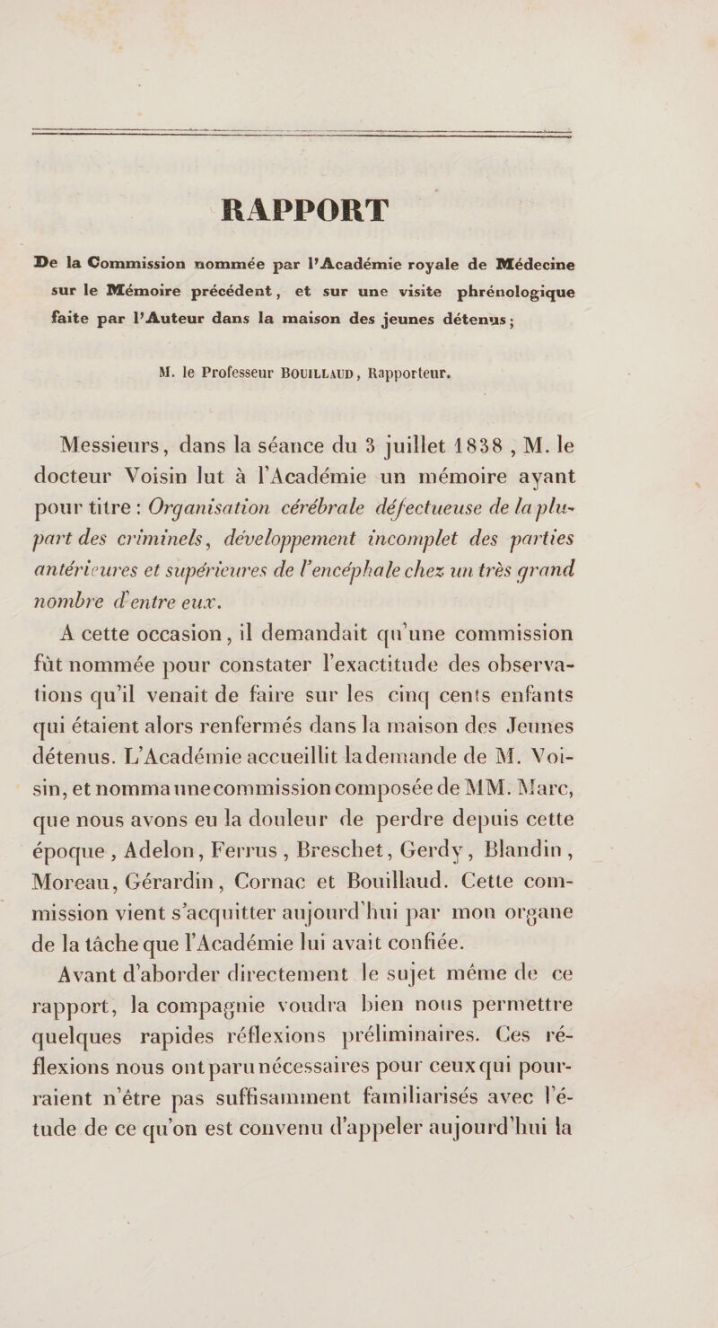 RAPPORT De la Commission nommée par l’Académie royale de Médecine sur le Mémoire précédent, et sur une visite phrénologique faite par l’Auteur dans la maison des jeunes détenus; M. le Professeur Bomllaijd, Rapporteur. Messieurs, dans la séance du 3 juillet 1838 , M. le docteur Voisin lut à l’Académie un mémoire ayant pour titre : Organisation cérébrale défectueuse de la plu¬ part des criminels, développement incomplet des parties antérieures et supérieures de Vencéphale chez un très grand nombre d entre eux. A cette occasion, il demandait qu’une commission fût nommée pour constater l’exactitude des observa¬ tions qu’il venait de faire sur les cinq cents enfants qui étaient alors renfermés dans la maison des Jeunes détenus. L’Académie accueillit la demande de M. Voi¬ sin, et nomma une commission composée de MAI. Marc, que nous avons eu la douleur de perdre depuis cette époque , Adelon, Ferrus , Breschet, Gerdy, Blandin , Moreau, Gérardin, Cornac et Bouillaud. Cette com¬ mission vient s’acquitter aujourd’hui par mon organe de la tâche que l’Académie lui avait confiée. Avant d’aborder directement le sujet même de ce rapport, la compagnie voudra bien nous permettre quelques rapides réflexions préliminaires. Ces ré¬ flexions nous ont paru nécessaires pour ceux qui pour¬ raient n’être pas suffisamment familiarisés avec l’é¬ tude de ce qu’on est convenu d’appeler aujourd’hui la