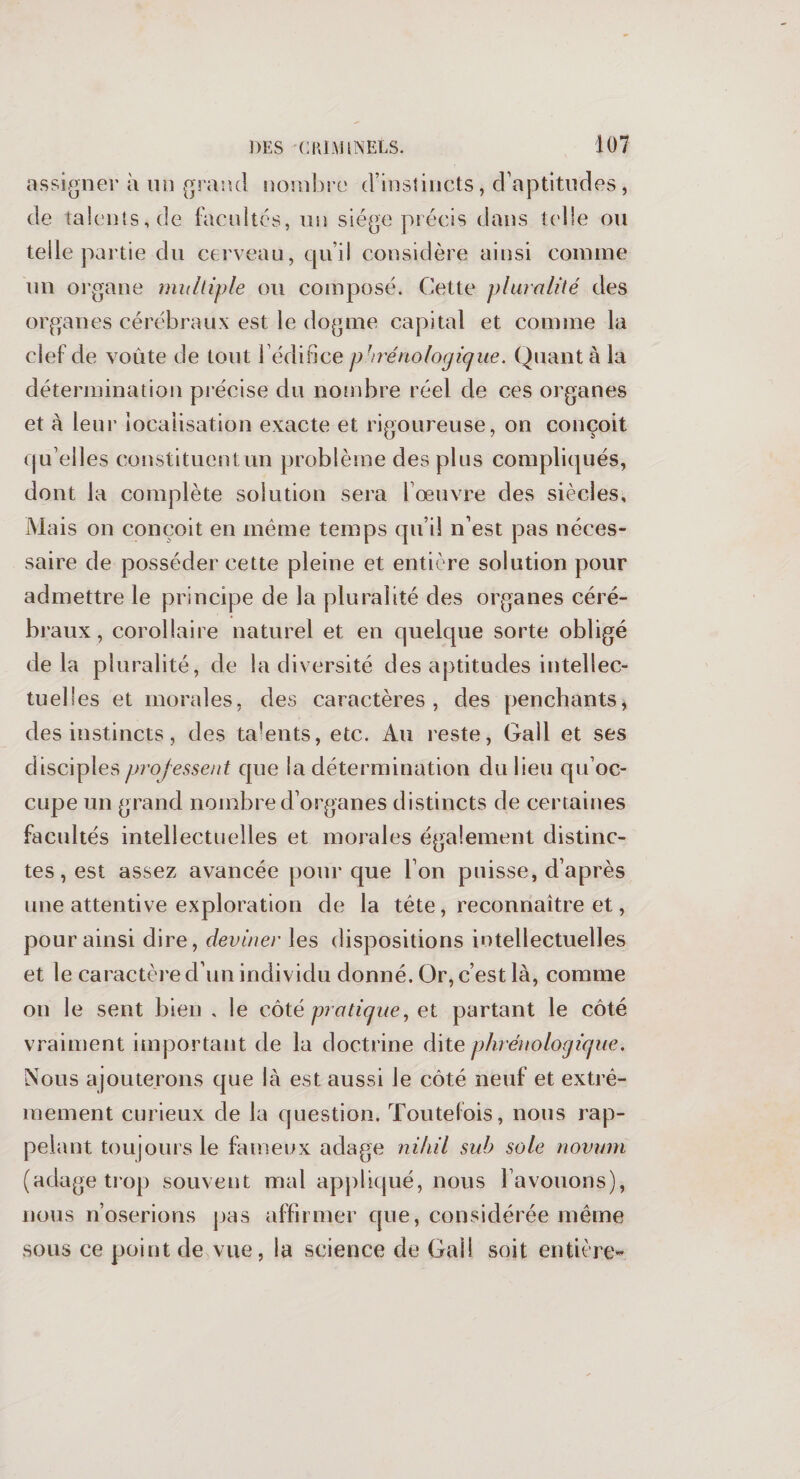 assigner à un grand nombre d’instincts, d’aptitudes, de talents, de facultés, un siège précis dans telle ou telle partie du cerveau, qu’il considère ainsi comme un organe multiple ou composé. Cette pluralité des organes cérébraux est le dogme capital et comme la clef de voûte de tout l’édifice pbrénologique. Quant à la détermination précise du nombre réel de ces organes et à leur localisation exacte et rigoureuse, on conçoit qu’elles constituent un problème des plus compliqués, dont la complète solution sera l’oeuvre des siècles. Mais on conçoit en même temps qu’il n’est pas néces¬ saire de posséder cette pleine et entière solution pour admettre le principe de la pluralité des organes céré¬ braux , corollaire naturel et en quelque sorte obligé delà pluralité, de la diversité des aptitudes intellec¬ tuelles et morales, des caractères, des penchants, des instincts, des talents, etc. Au reste, Gall et ses disciples professent que la détermination du lieu qu’oc¬ cupe un grand nombre d’organes distincts de certaines facultés intellectuelles et morales également distinc¬ tes, est assez avancée pour que l’on puisse, d’après une attentive exploration de la tête, reconnaître et, pour ainsi dire, deviner les dispositions intellectuelles et le caractère d’un individu donné. Or, c’est là, comme on le sent bien , le côté pratique, et partant le côté vraiment important de la doctrine dite phréiio logique. Nous ajouterons que là est aussi le côté neuf et extrê¬ mement curieux de la question. Toutefois, nous rap¬ pelant toujours le fameux adage nihil sub sole novum (adage trop souvent mal appliqué, nous l’avouons), nous n’oserions pas affirmer que, considérée même sous ce point de vue, la science de Gai! soit entière-