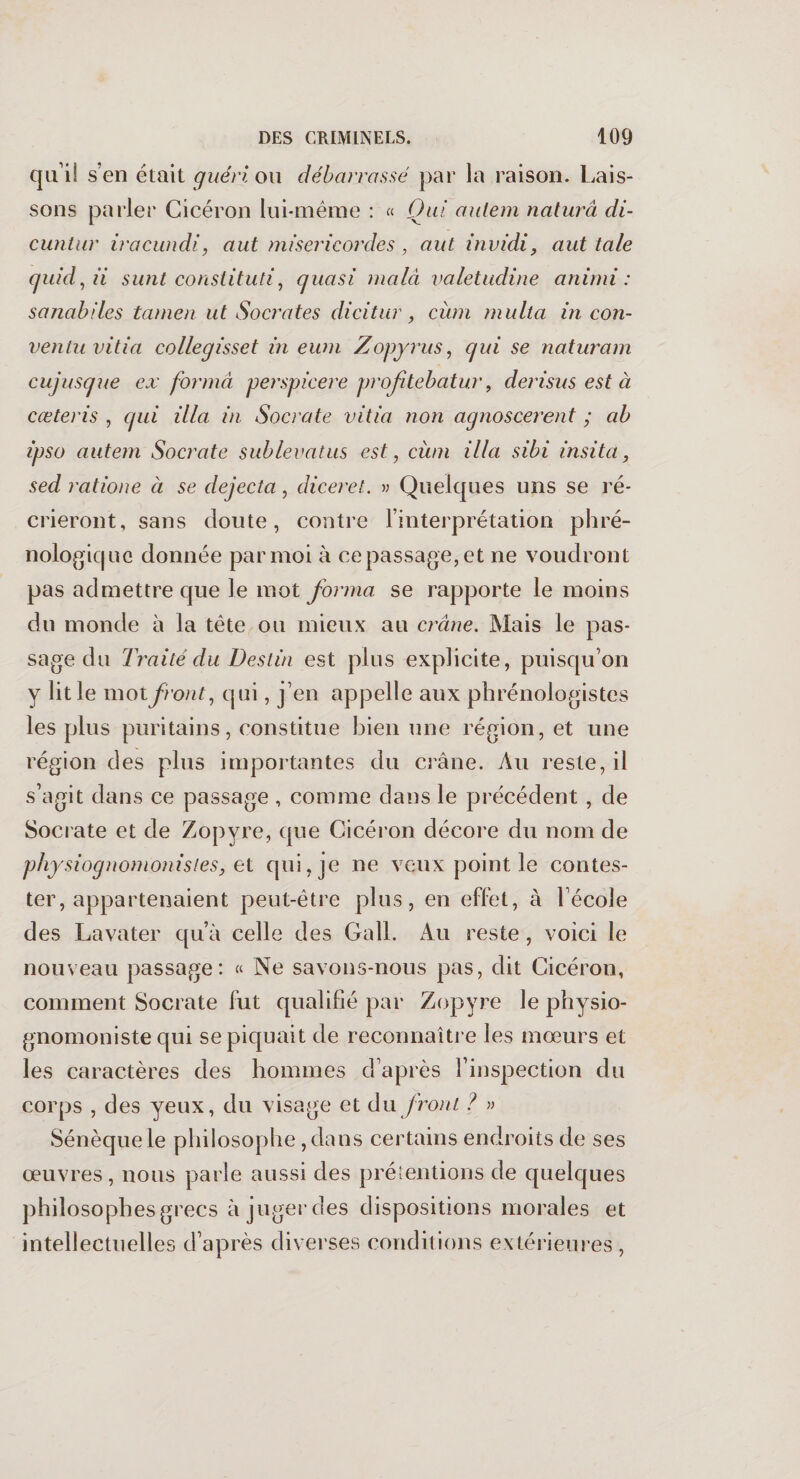 qu i! s’en était guéri ou débarrassé par la raison. Lais¬ sons parler Cicéron lui-même : « Qui autem naturâ di- cuntur iracundi, aut miséricordes , aut invidi, aut taie quid,ii su fit constitutif quasi malà valetudine animi : sanabiles tamen ut Socrates dicitur, cùm multa in con- ventu vitia collegisset in eum Zopyrus, qui se naturam cujusque ex forma perspicere profitebatur, derisus est à cœteris , qui ilia in Socrate vitia non agnoscerent ; ah ipso autem Socrate sublevatus est, cùm ilia sibi insita, sed ratione à se dejecta, diceret. » Quelques uns se ré¬ crieront, sans doute, contre l’interprétation phré¬ nologie) ne donnée par moi à ce passage, et ne voudront pas admettre que le mot forma se rapporte le moins du monde à la tète ou mieux au crâne. Mais le pas¬ sage du Traité du Destin est plus explicite, puisqu’on y lit le mot front, qui, j’en appelle aux phrénologistes les plus puritains, constitue bien une région, et une région des plus importantes du crâne. Au reste, il s’agit dans ce passage, comme dans le précédent , de Socrate et de Zopyre, que Cicéron décore du nom de physiognomonisieSj et qui, je ne veux point le contes¬ ter, appartenaient peut-être plus, en effet, à l’école des Lavater qu’à celle des Gall. Au reste, voici le nouveau passage: « Ne savons-nous pas, dit Cicéron, comment Socrate fut qualifié par Zopyre le physio- gnomoniste qui se piquait de reconnaître les mœurs et les caractères des hommes d’après l’inspection du corps , des yeux, du visage et du front ? » Sénèque le philosophe ,dans certains endroits de ses œuvres, nous parle aussi des prétentions de quelques philosophes grecs à juger des dispositions morales et intellectuelles d’après diverses conditions extérieures ,