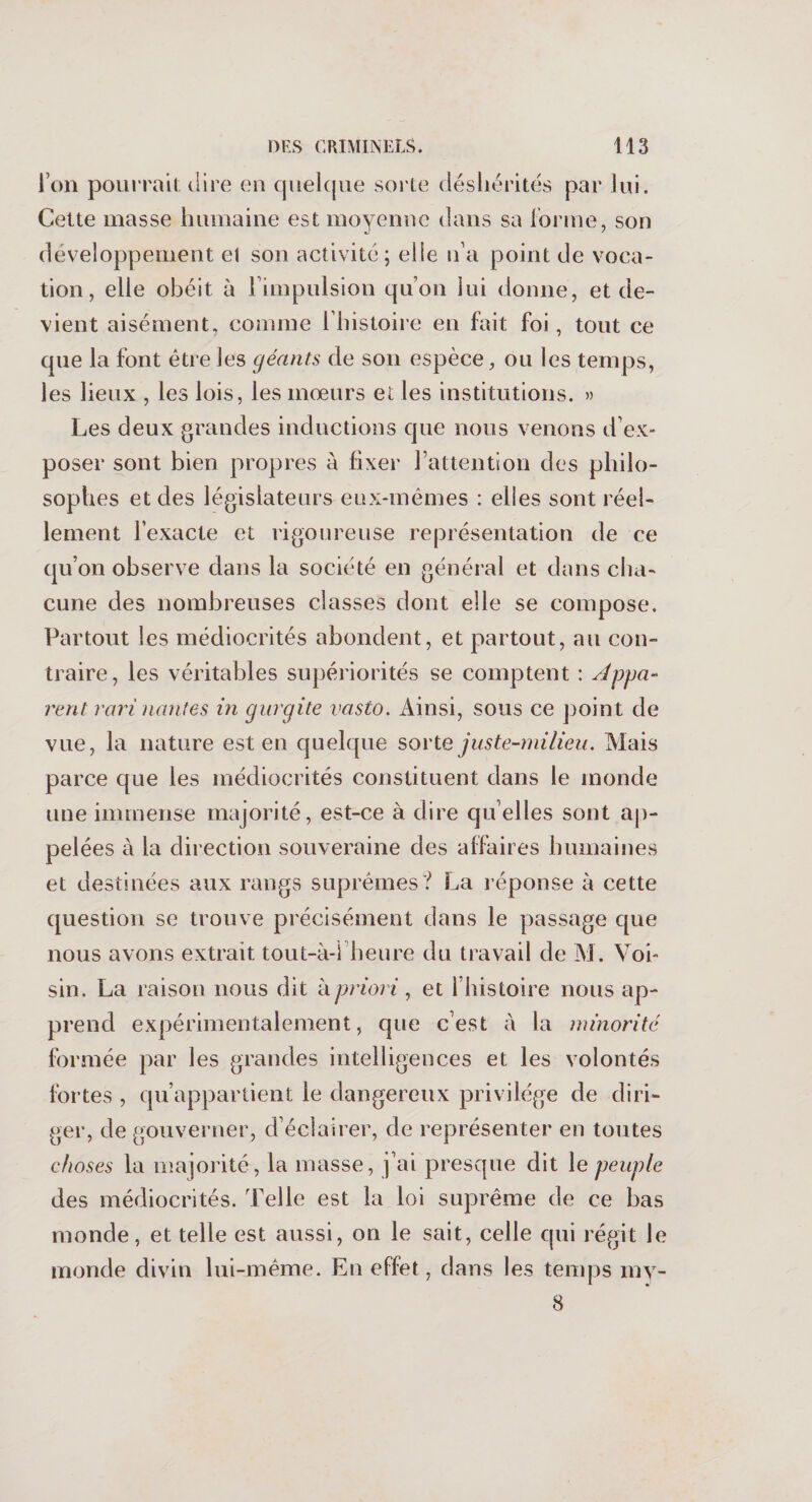 l’on pourrait dire en quelque sorte déshérités par lui. Cette masse humaine est moyenne dans sa forme, son développement el son activité; elle n'a point de voca¬ tion, elle obéit à l’impulsion qu’on lui donne, et de¬ vient aisément, comme l’histoire en fait foi, tout ce que la font être les géants de son espèce, ou les temps, les lieux , les lois, les mœurs et les institutions. » Les deux grandes inductions que nous venons d’ex¬ poser sont bien propres à fixer l’attention des philo¬ sophes et des législateurs eux-mêmes : elles sont réel¬ lement l’exacte et rigoureuse représentation de ce qu’on observe dans la société en général et dans cha¬ cune des nombreuses classes dont elle se compose. Partout les médiocrités abondent, et partout, au con¬ traire, les véritables supériorités se comptent : Appa* vent ravi nantes in gurgite vasto. Ainsi, sous ce point de vue, la nature est en quelque sorte juste-milieu. Mais parce que les médiocrités constituent dans le inonde une immense majorité, est-ce à dire qu elles sont ap¬ pelées à la direction souveraine des affaires humaines et destinées aux rangs suprêmes? La réponse à cette question se trouve précisément dans le passage que nous avons extrait tout-à-1 heure du travail de M. Voi¬ sin. La raison nous dit à priori, et l’histoire nous ap¬ prend expérimentalement, que c’est à la minorité formée par les grandes intelligences et les volontés fortes , qu’appartient le dangereux privilège de diri¬ ger, de gouverner, d’éclairer, de représenter en toutes choses la majorité , la masse, j’ai presque dit le peuple des médiocrités. Telle est la loi suprême de ce bas monde, et telle est aussi, on le sait, celle qui régit le monde divin lui-même. En effet, dans les temps my- 8