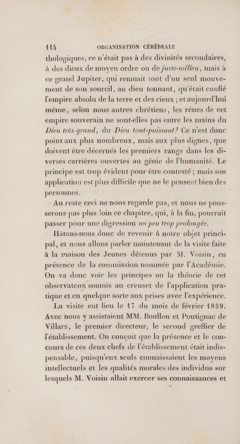 Biologiques, ce n’était pas à des divinités secondaires, à des dieux de moyen ordre ou de juste-milieu, mais à ce grand Jupiter, qui remuait tout d’un seul mouve¬ ment de son sourcil, au dieu tonnant, qu’était confié l’empire absolu de la terre et des cieux ; et aujourd’hui même, selon nous autres chrétiens, les rênes de cet empire souverain ne sont-elles pas entre les mains du Dieu très grand, du Dieu tout-puissant? Ce n’est donc point aux plus nombreux, mais aux plus dignes, que doivent être décernés les premiers rangs dans les di¬ verses carrières ouvertes au génie de l’humanité. Le principe est trop évident pour être contesté ; mais son application est plus difficile que ne le pensent bien des personnes. Au reste ceci ne nous regarde pas, et nous ne pous¬ serons pas plus loin ce chapitre, qui, à la fin, pourrait passer pour une digression un peu trop prolongée. Hâtons-nous donc de revenir à notre objet princi¬ pal, et nous allons parler maintenant de la visite faite à la maison des Jeunes détenus par M. Voisin, en présence de la commission nommée par l’Académie. On va donc voir les principes ou la théorie de cet observateur, soumis au creuset de l’application pra¬ tique et en quelque sorte aux prises avec l’expérience. La visite eut lieu le 17 du mois de février 1839. Avec nous y assistaient MM. Bouîlon et Poutignac de Villars, le premier directeur, le second greffier de l’établissement. On conçoit que la présence et le con¬ cours de ces deux chefs de l’établissement était indis¬ pensable, puisqu’eux seuls connaissaient les moyens intellectuels et les qualités morales des individus sur lesquels M. Voisin allait exercer ses connaissances et