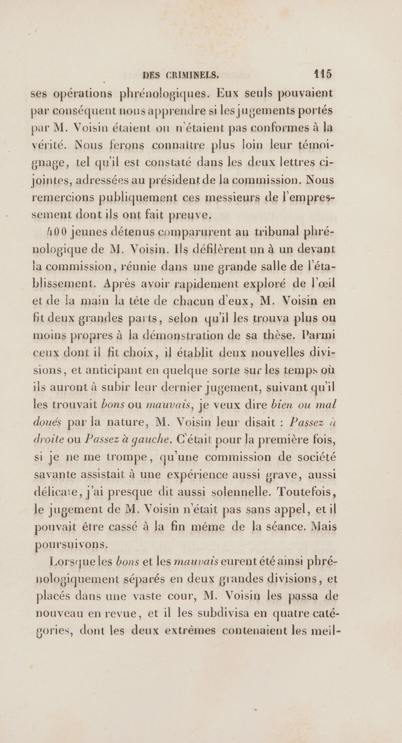 ses opérations phrénologiques. Eux seuls pouvaient par conséquent nous apprendre si les jugements portés par M. Voisin étaient ou n étaient pas conformes à (a vérité. Nous ferons connaître plus loin leur témoi¬ gnage, tel qu’il est constaté dans les deux lettres ci- jointes, adressées au président de la commission. Nous remercions publiquement ces messieurs de l’empres- sement dont ils ont fait preuve. 400 jeunes détenus comparurent au tribunal phré- nologique de M. Voisin. Ils défilèrent np à un devant la commission, réunie dans une grande salle de réta¬ blissement. Après avoir rapidement exploré de l’œil et de la main la tète de chacun deux, M. Voisin en fit deux grandes parts, selon qu’il les trouva plus ou moins propres à la démonstration de sa thèse. Parmi ceux dont il fit choix, il établit deux nouvelles divi¬ sions, et anticipant en quelque sorte sur les temps où ils auront à subir leur dernier jugement, suivant qu’il les trouvait bons ou mauvais, je veux dire bien ou mal doués parla nature, M. Voisin leur disait : Passez à droite ou Passez à gauche. C’était pour la première fois, si je ne me trompe, qu’une commission de société savante assistait à une expérience aussi grave, aussi délicate, j’ai presque dit aussi solennelle. Toutefois, le jugement de M. Voisin n’était pas sans appel, et il pouvait être cassé à la fin même de la séance. Mais poursuivons. Lorsque les bons et les mauvais eurent été ainsi phré- nologiquement séparés en deux grandes divisions, et placés dans une vaste cour, M. Voisin les passa de nouveau en revue, et il les subdivisa en quatre caté¬ gories, dont les deux extrêmes contenaient les meil-