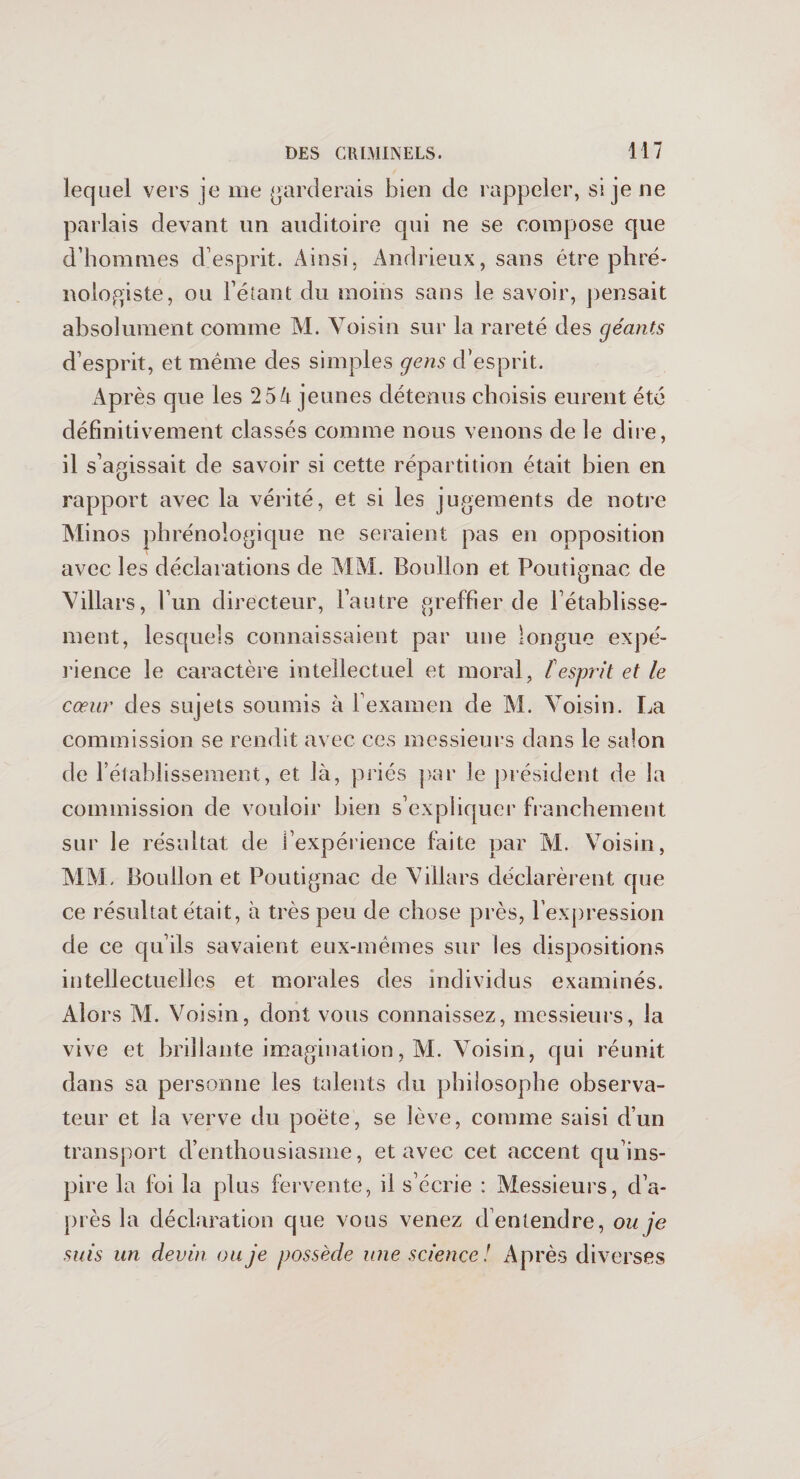 lequel vers je me garderais bien de rappeler, si je ne parlais devant un auditoire qui ne se compose que d’hommes d’esprit. Ainsi, Andrieux, sans être phré- nologiste, ou l’étant du moins sans le savoir, pensait absolument comme M. Voisin sur la rareté des géants d’esprit, et même des simples gens d’esprit. Ap rès que les 25 A jeunes détenus choisis eurent été définitivement classés comme nous venons de le dire, il s’agissait de savoir si cette répartition était bien en rapport avec la vérité, et si les jugements de notre Minos phrénologique 11e seraient pas en opposition avec les déclarations de MM. Boullon et Poutignac de Villars, l’un directeur, l’autre greffier de l’établisse¬ ment, lesquels connaissaient par une longue expé¬ rience le caractère intellectuel et moral, [esprit et le cœur des sujets soumis à l’examen de M. Voisin. La commission se rendit avec ces messieurs dans le salon de l’établissement, et là, priés par le président de la commission de vouloir bien s’expliquer franchement sur le résultat de l’expérience faite par M. Voisin, MM. Boullon et Poutignac de Villars déclarèrent que ce résultat était, à très peu de chose près, l’expression de ce qu’ils savaient eux-mêmes sur les dispositions intellectuelles et morales des individus examinés. Alors M. Voisin, dont vous connaissez, messieurs, la vive et brillante imagination, AL Voisin, qui réunit dans sa personne les talents du philosophe observa¬ teur et la verve du poète, se lève, comme saisi d’un transport d’enthousiasme, et avec cet accent qu’ins¬ pire la foi la plus fervente, il s’écrie : Alessieurs, d’a¬ près la déclaration que vous venez d’enlendre, ou je suis un devin ou je possède une science! Après diverses