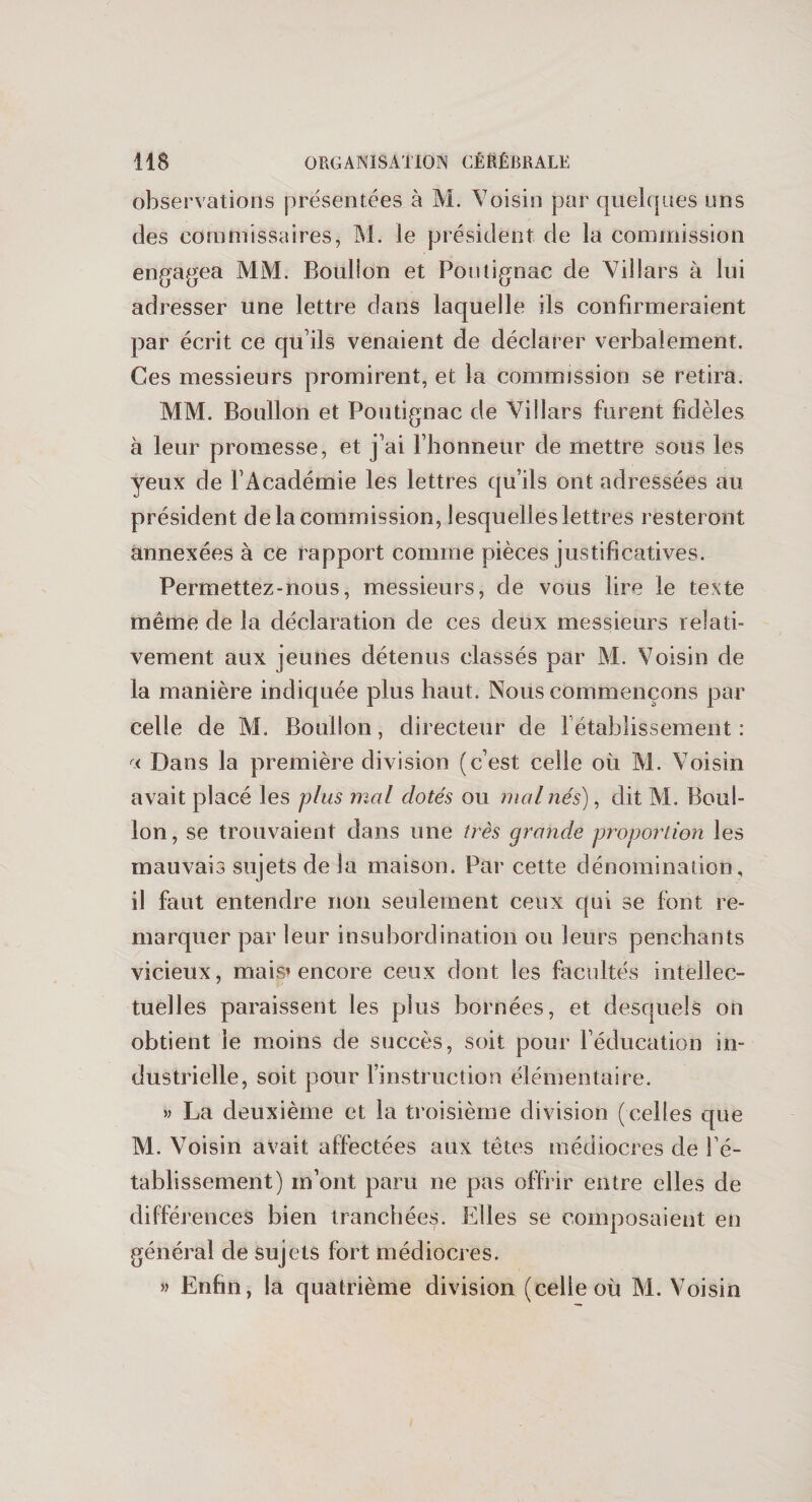 observations présentées à M. Voisin par quelques uns des commissaires, M. le président de la commission engagea MM. Boulion et Pontignac de Villars à lui adresser une lettre dans laquelle ils confirmeraient par écrit ce qu’ils venaient de déclarer verbalement. Ces messieurs promirent, et la commission se retira. MM. Boulion et Pontignac de Villars furent fidèles à leur promesse, et j’ai l’honneur de mettre sous les yeux de l’Académie les lettres qu’ils ont adressées au président de la commission, lesquelles lettres resteront annexées à ce rapport comme pièces justificatives. Permettez-nous, messieurs, de vous lire le texte même de la déclaration de ces deux messieurs relati¬ vement aux jeunes détenus classés par M. Voisin de la manière indiquée plus haut. Nous commençons par celle de M. Boulion, directeur de rétablissement: a Dans la première division (c’est celle où M. Voisin avait placé les plus mal dotés ou mal nés), dit M. Boul- lon, se trouvaient dans une très grandie proportion les mauvais sujets de la maison. Par cette dénomination, il faut entendre non seulement ceux qui se font re¬ marquer par leur insubordination ou leurs penchants vicieux, mais* encore ceux dont les facultés intellec¬ tuelles paraissent les plus bornées, et desquels on obtient le moins de succès, soit pour l’éducation in¬ dustrielle, soit pour l’instruction élémentaire. » La deuxième et la troisième division (celles que M. Voisin avait affectées aux têtes médiocres de l’é¬ tablissement) m’ont paru ne pas offrir entre elles de différences bien tranchées. Elles se composaient en général de sujets fort médiocres. » Enfin, la quatrième division (celle où M. Voisin