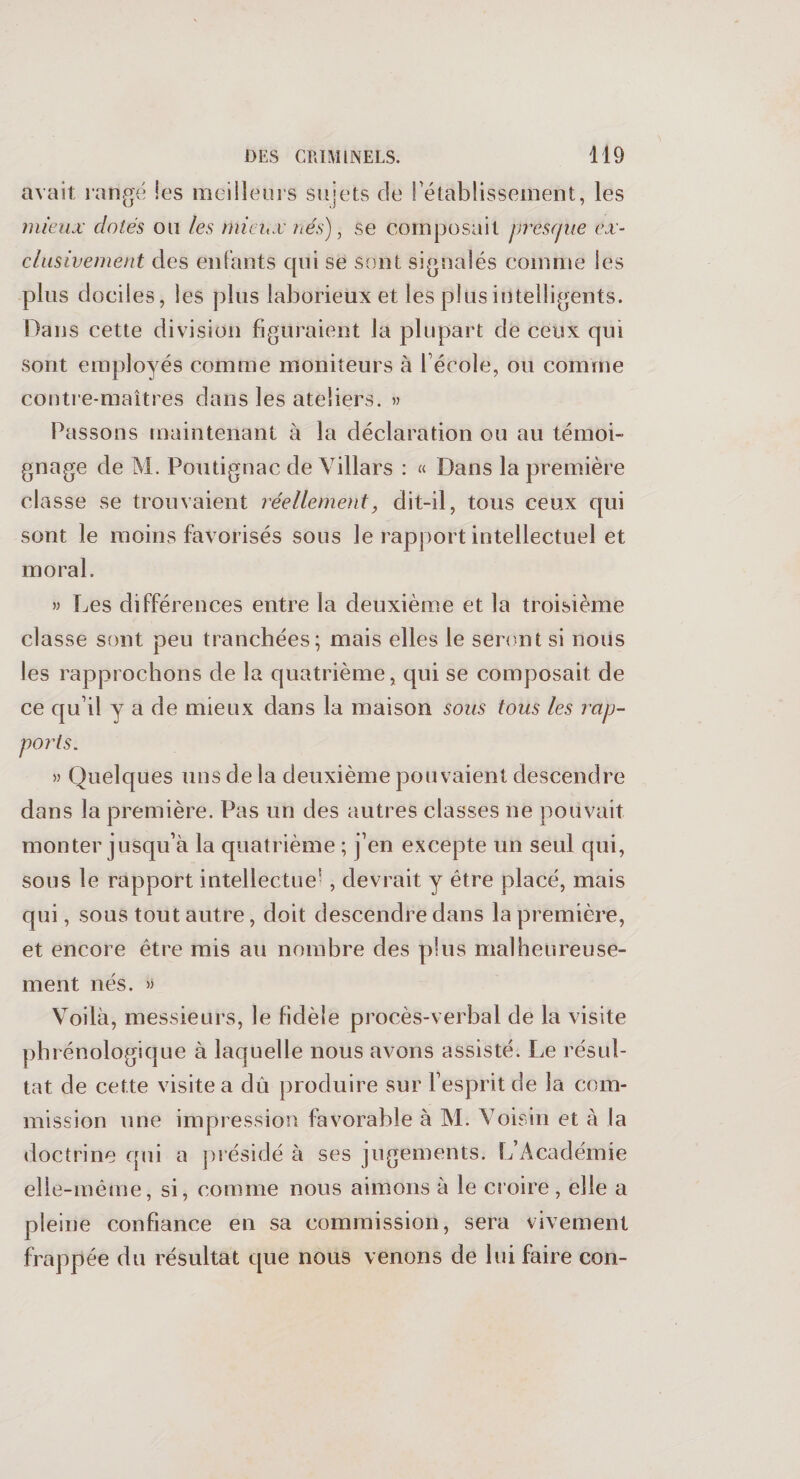 avait, rangé les meilleurs sujets de rétablissement, les mieux dotés ou les mieux nés), se composait presque ex¬ clusivement des enfants qui se sont signalés comme les plus dociles, les plus laborieux et les plus intelligents. Hans cette division figuraient la plupart de ceux qui sont employés comme moniteurs à l'école, ou comme contre-maîtres dans les ateliers. » Passons maintenant à la déclaration ou au témoi¬ gnage de M. Poutignac de Villars : « Dans la première classe se trouvaient réellement, dit-il, tous ceux qui sont le moins favorisés sous le rapport intellectuel et moral. » Les différences entre la deuxième et la troisième classe sont peu tranchées; mais elles le seront si nous les rapprochons de la quatrième, qui se composait de ce qu’il y a de mieux dans la maison sous tous les rap¬ ports. » Quelques uns de la deuxième pouvaient descendre dans la première. Pas un des autres classes ne pouvait monter jusqu’à la quatrième ; j’en excepte un seul qui, sous le rapport intellectue1 , devrait y être placé, mais qui, sous tout autre, doit descendre dans la première, et encore être mis au nombre des plus malheureuse¬ ment nés. » Voilà, messieurs, le fidèle procès-verbal de la visite phrénologique à laquelle nous avons assisté. Le résul¬ tat de cette visite a dû produire sur l’esprit de la com¬ mission une impression favorable à M. Voisin et à la doctrine qui a présidé à ses jugements. L’Académie elle-même, si, comme nous aimons à le croire, elle a pleine confiance en sa commission, sera vivement frappée du résultat que nous venons de lui faire con-