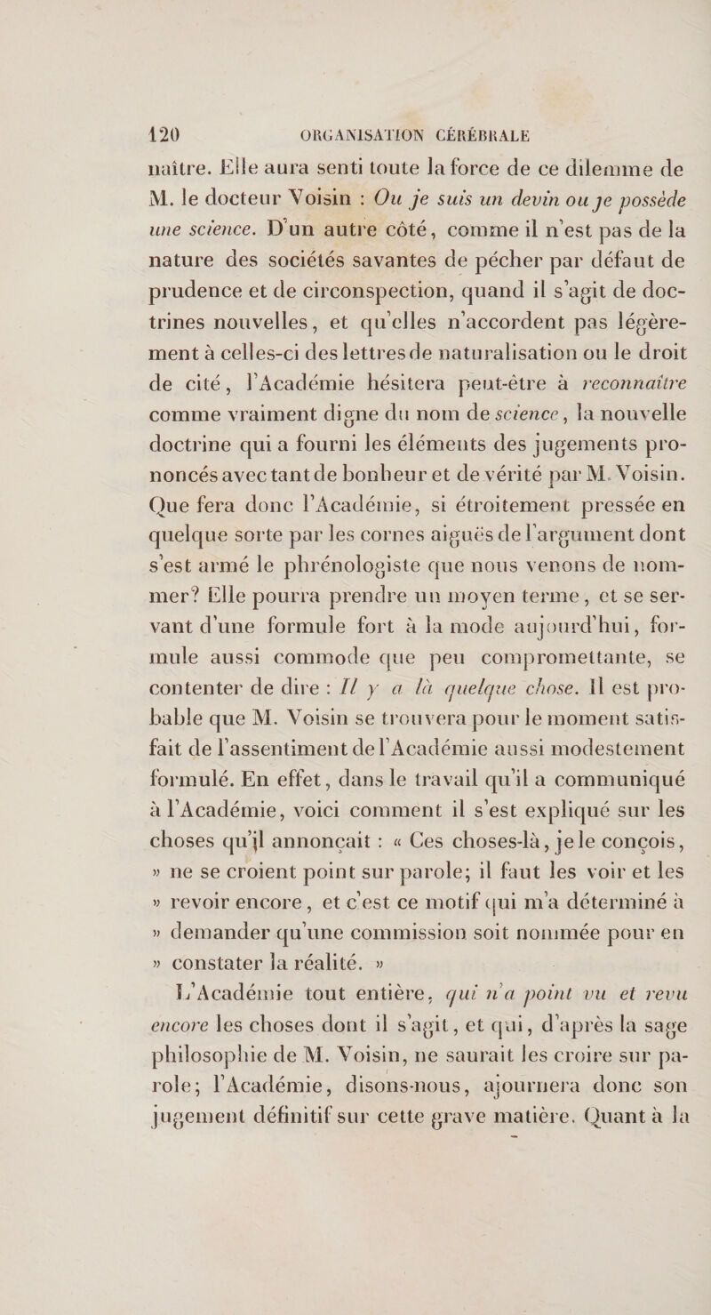 naître. Elle aura senti toute la force de ce dilemme de M. le docteur Voisin : Ou je suis un devin ou je possède une science. D un autre côté, comme il n’est pas de la nature des sociétés savantes de pécher par défaut de prudence et de circonspection, quand il s’agit de doc¬ trines nouvelles, et quelles n’accordent pas légère¬ ment à celles-ci des lettres de naturalisation ou le droit de cité, l’Académie hésitera peut-être à reconnaître comme vraiment digne du nom de science, la nouvelle doctrine qui a fourni les éléments des jugements pro¬ noncés avec tant de bonheur et de vérité parM Voisin. Que fera donc l’Académie, si étroitement pressée en quelque sorte par les cornes aiguës de l’argument dont s’est armé le phrénologiste que nous venons de nom¬ mer? Elle pourra prendre un moyen terme, et se ser¬ vant d’une formule fort à la mode aujourd’hui, for¬ mule aussi commode que peu compromettante, se contenter de dire : Il y a là quelque chose. Il est pro¬ bable que M. Voisin se trouvera pour le moment satis¬ fait de l’assentiment de l’Académie aussi modestement formulé. En effet, dans le travail qu’il a communiqué à l’Académie, voici comment il s’est expliqué sur les choses qu’il annonçait : « Ces choses-là, je le conçois, » ne se croient point sur parole; il faut les voir et les « revoir encore, et c’est ce motif qui m’a déterminé à » demander qu’une commission soit nommée pour en » constater la réalité. » L’Académie tout entière, qui na point vu et revu encore les choses dont il s’agit, et qui, d’après la sage philosophie de M. Voisin, ne saurait les croire sur pa¬ role; l’Académie, disons-nous, ajournera donc son jugement définitif sur cette grave matière. Quanta la