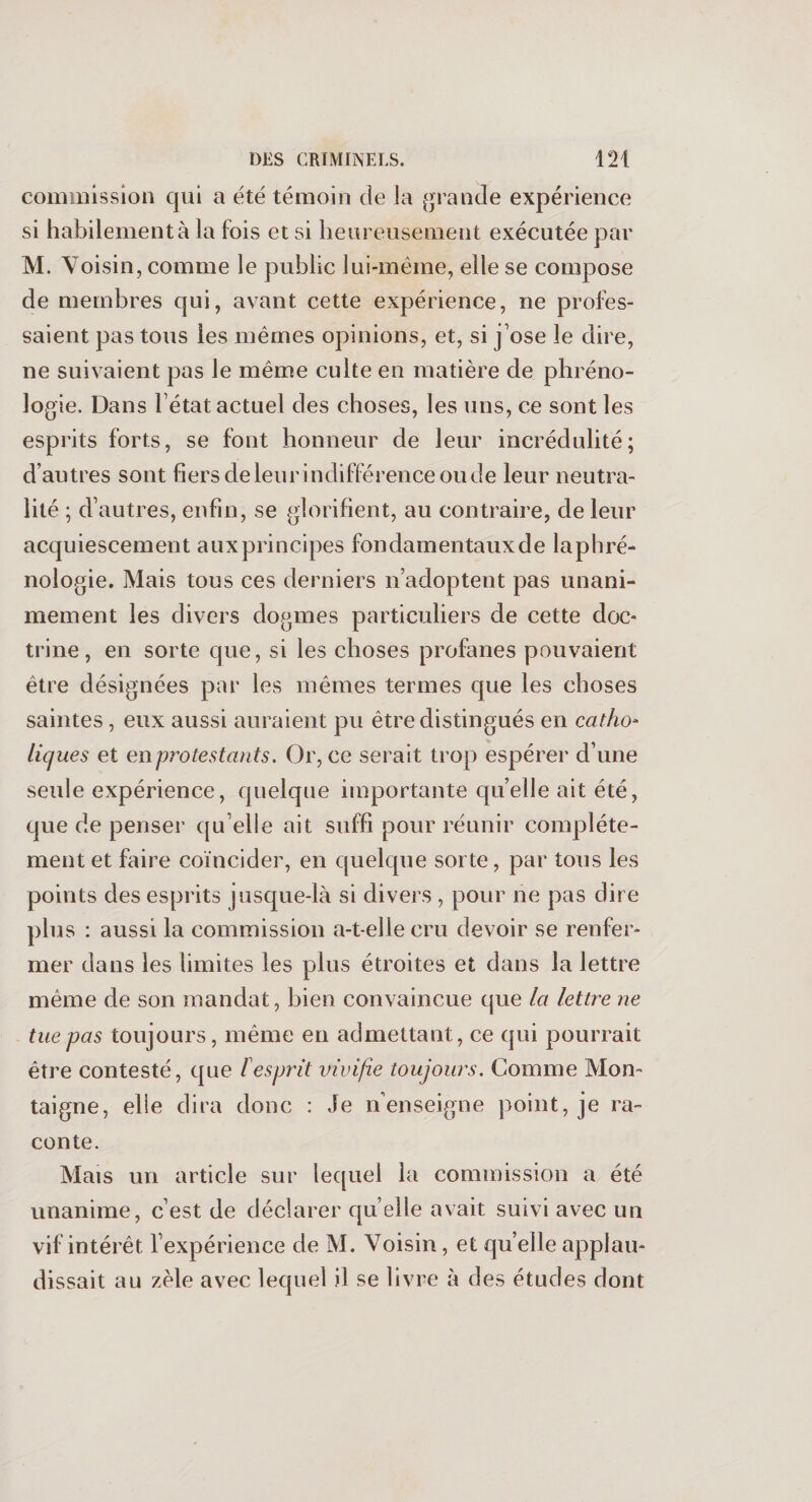 commission qui a été témoin de la grande expérience si habilement à la fois et si heureusement exécutée par M. Voisin, comme le public lui-même, elle se compose de membres qui, avant cette expérience, ne profes¬ saient pas tous les mêmes opinions, et, si j’ose le dire, ne suivaient pas le même culte en matière de phréno¬ logie. Dans l’état actuel des choses, les uns, ce sont les esprits forts, se font honneur de leur incrédulité; d’autres sont fiers de leur indifférence ou de leur neutra¬ lité ; d’autres, enfin, se glorifient, au contraire, de leur acquiescement auxprincipes fondamentaux de laphré- nologie. Mais tous ces derniers n’adoptent pas unani¬ mement les divers dogmes particuliers de cette doc¬ trine, en sorte que, si les choses profanes pouvaient être désignées par les mêmes termes que les choses saintes, eux aussi auraient pu être distingués en catho¬ liques et en protestants. Or, ce serait trop espérer d’une seule expérience, quelque importante qu’elle ait été, que de penser qu’elle ait suffi pour réunir complète¬ ment et faire coïncider, en quelque sorte, par tous les points des esprits jusque-là si divers , pour ne pas dire plus : aussi la commission a-t-elle cru devoir se renfer¬ mer dans les limites les plus étroites et dans la lettre même de son mandat, bien convaincue que la lettre ne tue pas toujours, même en admettant, ce qui pourrait être contesté, que lesprit vivijie toujours. Comme Mon¬ taigne, elle dira donc : Je n’enseigne point, je ra¬ conte. Mais un article sur lequel la commission a été unanime, c’est de déclarer qu elle avait suivi avec un vif intérêt l’expérience de M. Voisin, et qu elle applau¬ dissait au zèle avec lequel il se livre à des études dont