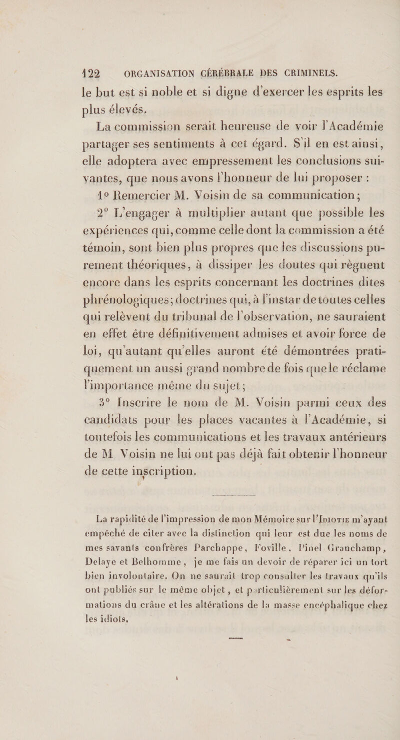 le but est si noble et si digne d exercer les esprits les plus élevés. La commission serait heureuse de voir 1 Académie partager ses sentiments à cet égard. S il en est ainsi, elle adoptera avec empressement les conclusions sui¬ vantes, que nous avons l’honneur de lui proposer : 1° Remercier M. Voisin de sa communication; 2° L’engager à multiplier autant que possible les expériences qui, comme celle dont la commission a été témoin, sont bien plus propres que les discussions pu¬ rement théoriques, à dissiper les doutes qui régnent encore dans les esprits concernant les doctrines dites phrénologiques; doctrines qui, à l’instar de toutes celles qui relèvent du tribunal de l’observation, ne sauraient en effet être définitivement admises et avoir force de loi, qu autant qu elles auront été démontrées prati¬ quement un aussi grand nombre de fois quele réclame l’importance même du sujet; 3° Inscrire le nom de M. Voisin parmi ceux des candidats pour les places vacantes à l’Académie, si toutefois les communications et les travaux antérieurs de M Voisin ne lui ont pas déjà fait obtenir l'honneur de cette inscription. La rapidité de l’impression de mon Mémoire sur PIdiotie m’ayant empêché de citer avec la distinction qui leur est due les noms de mes savants confrères Parchappe, Foville, Pinel Granchamp, Délayé et Belhornme , je me fais un devoir de réparer ici un tort Lien involontaire. On ne saurait trop consulter les travaux qu’ils ont publiés sur le même objet 5 et particulièrement sur les défor¬ mations du crâne et les altérations de la masse encéphalique chez les idiots. I