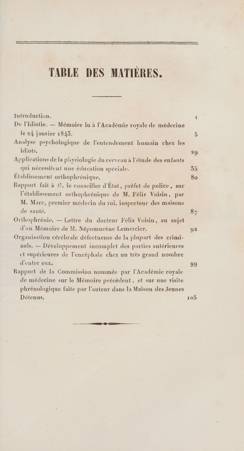 TABLE DES MATIÈRES. Introduction. j De 1 Idiotie. — Mémoire lu à l'Académie royale de médecine le 24 janvier 1840. 5 Analyse psychologique de l’entendement humain chez les idiots. 29 Applications delà physiologie du cerveau à l'étude des enfants qui nécessitent une éducation spéciale. 35 Établissement orthophrénique. 80 Rapport fait à VT. le conseiller d’Etat, préfet de police, sur rétablissement orthophrénique de M. Félix Voisin , par M. Marc, premier médecin du roi, inspecteur des maisons de santé. 87 Orthophrénie. —Lettre du docteur Félix Voisin, au sujet d’un Mémoire de M. Népomucène Lemercicr. 92 Organisation cérébrale défectueuse de la plupart des crimi¬ nels. — Développement incomplet des parties antérieures et supérieures de l'encéphale chez un très grand nombre d'entre eux. 99 Rapport de la Commission nommée par l'Académie royale de médecine sur le Mémoire précédent, et sur une visite phrénologique faite par l’auteur dans la Maison des Jeunes Détenus. io5