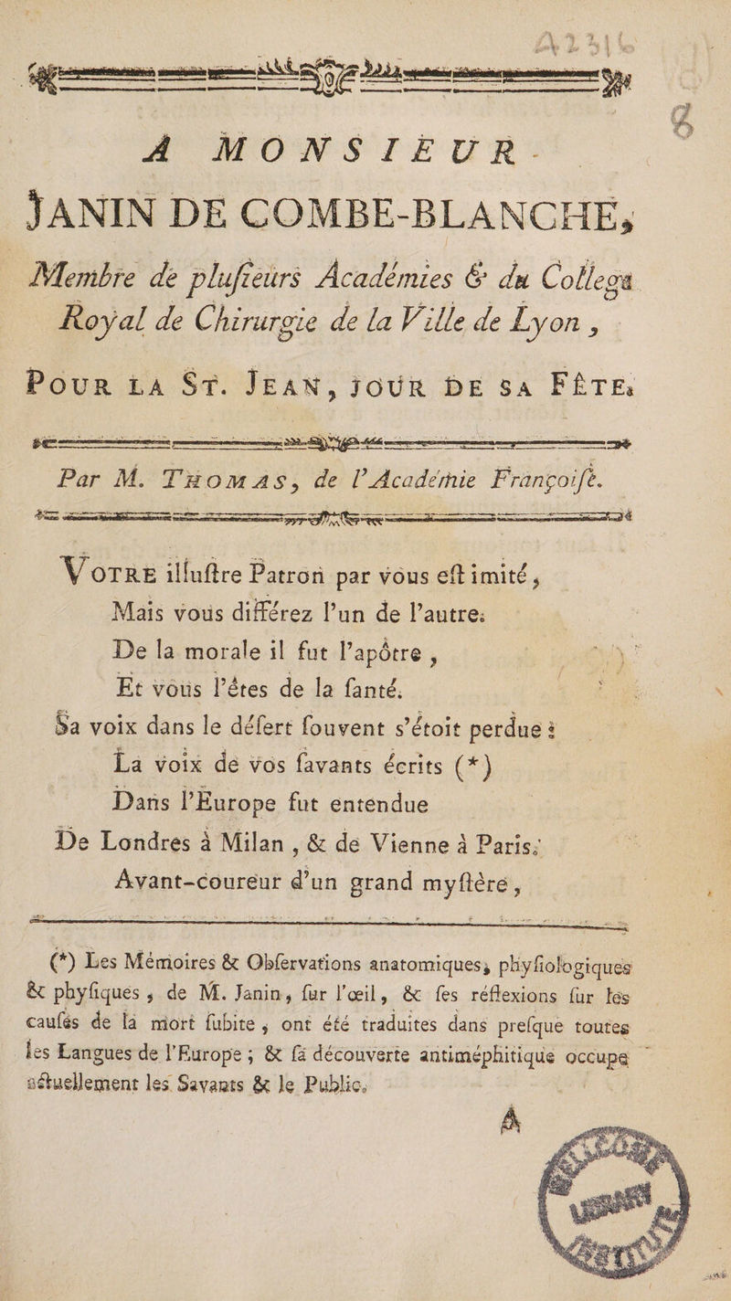 t m wttàmmmmiéi «Miâigà 'W- Â M O N S I E U JANIN DE COMBE-BLANCHE* Membre de plujzeurs Académies & du Collège. Royal de Chirurgie de la Ville de Lyon , Pour la St. Jeah, jour £>e sa Fête* se: — —t:-?——— i „ ■■.■ ■ ■ j........., Par M. ThomASy de VAcadémie Françoife. *V OTRE ilfuftre Patron par vous efl imité ? Mais vous différez l’un de l’autre; De la morale il fut l’apôtre ? Et vous l’étes de la fanté. Sa voix dans le defert fouvent s’etoit perdue s La voix de vos favants écrits (*) Dans l’Europe fut entendue De Londres à Milan , & de Vienne à Paris; Avant-coureur d’un grand myftère ? (*) Ues Mémoires & Obfervations anatomiques* pKyfioibgiques & phyfiques , de M. Janin * fur l’œil, &t Tes réflexions fur les caufes de la mort fub-ite , ont été traduites dans prefque toutes les Langues de l’Europe ; &t fa découverte antimépHitique occupa aifcueljeçnent les Savasts &: le Public^